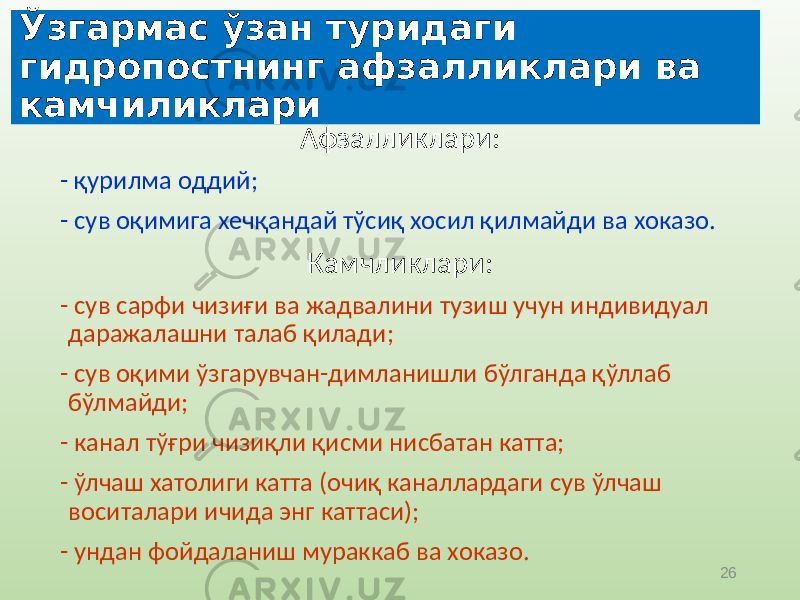 26Ўзгармас ўзан туридаги гидропостнинг афзалликлари ва камчиликлари Афзалликлари: - қурилма оддий; - сув оқимига хечқандай тўсиқ хосил қилмайди ва хоказо. Камчликлари: - сув сарфи чизиғи ва жадвалини тузиш учун индивидуал даражалашни талаб қилади; - сув оқими ўзгарувчан-димланишли бўлганда қўллаб бўлмайди; - канал тўғри чизиқли қисми нисбатан катта; - ўлчаш хатолиги катта (очиқ каналлардаги сув ўлчаш воситалари ичида энг каттаси); - ундан фойдаланиш мураккаб ва хоказо. 