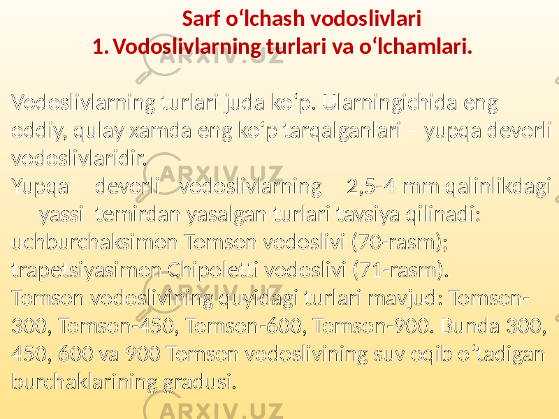 Sarf o‘lchash vodoslivlari 1. Vodoslivlarning turlari va o‘lchamlari. Vodoslivlarning turlari juda ko‘p. Ularningichida eng oddiy, qulay xamda eng ko‘p tarqalganlari – yupqa devorli vodoslivlaridir. Yupqa devorli vodoslivlarning 2,5-4 mm qalinlikdagi yassi temirdan yasalgan turlari tavsiya qilinadi: uchburchaksimon Tomson vodoslivi (70-rasm); trapetsiyasimon Chipoletti vodoslivi (71-rasm). Tomson vodoslivining quyidagi turlari mavjud: Tomson- 300, Tomson-450, Tomson-600, Tomson-900. Bunda 300, 450, 600 va 900 Tomson vodoslivining suv oqib o‘tadigan burchaklarining gradusi. 