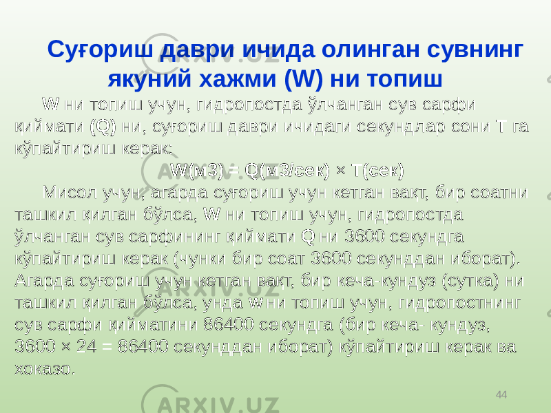 44Суғориш даври ичида олинган сувнинг якуний хажми ( W) ни топиш W ни топиш учун, гидропостда ўлчанган сув сарфи қиймати (Q) ни, суғориш даври ичидаги секундлар сони T га кўпайтириш керак: W(м3) = Q(м3/сек) × T(сек) Мисол учун, агарда суғориш учун кетган вақт, бир соатни ташкил қилган бўлса, W ни топиш учун, гидропостда ўлчанган сув сарфининг қиймати Q ни 3600 секундга кўпайтириш керак (чунки бир соат 3600 секунддан иборат). Агарда суғориш учун кетган вақт, бир кеча-кундуз (сутка) ни ташкил қилган бўлса, унда W ни топиш учун, гидропостнинг сув сарфи қийматини 86400 секундга (бир кеча- кундуз, 3600 × 24 = 86400 секунддан иборат) кўпайтириш керак ва хоказо. 