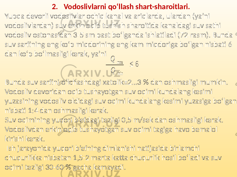 2. Vodoslivlarni qo‘llash shart-sharoitlari. Yupqa devorli vodoslivlar ochiq kanal va ariqlarda, ulardan (ya’ni vodoslivlardan) suv erkin oqib tushish sharoitida kanaldagi suv sathi vodosliv ostonasidan 3-5 sm past bo‘lganda ishlatiladi (72-rasm). Bunda suv sarfining eng ko‘p miqdorining eng kam miqdoriga bo‘lgan nisbati 6 dan ko‘p bo‘lmasligi kerak, ya’ni Bunda suv sarfini o‘lchashdagi xatolik±2…3 % dan oshmasligi mumkin. Vodosliv devoridan oqib tushayotgan suv oqimi kundalang kesimi yuzasining vodosliv oldidagi suv oqimi kundalang kesimi yuzasiga bo‘lgan nisbati 1:4 dan oshmasligi kerak. Suv oqimining yuqori b’efdagi tezligi 0,5 m/sek dan oshmasligi kerak. Vodoslivdan erkin oqib tushayotgan suv oqimi tagiga havo bemalol kirishi kerak. Ish jarayonida yuqori b’efning dimlanishi natijasida birlamchi chuqurlikka nisbatan 1,5-2 marta katta chuqurlik hosil bo‘ladi va suv oqimi tezligi 30-60 % gacha kamayadi. Q max ≤ 6 Q min 