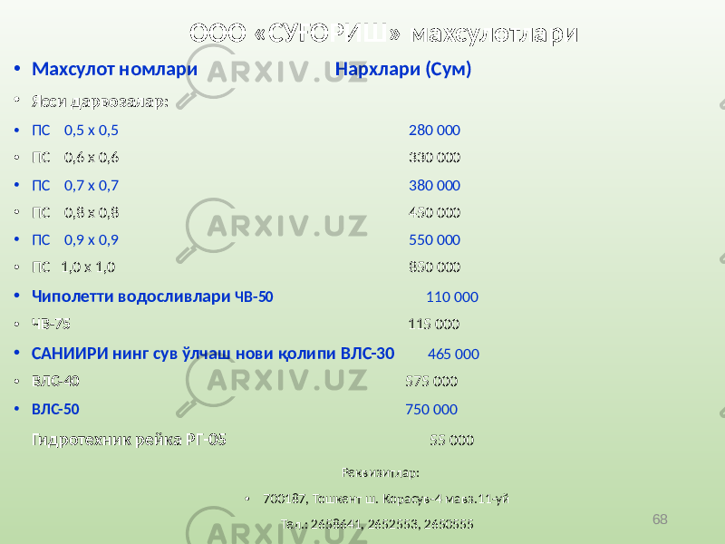 68 ООО «СУҒОРИШ» махсулотлари • Махсулот номлари Нархлари (Сум) • Ясси дарвозалар: • ПС 0,5 х 0,5 280 000 • ПС 0,6 х 0,6 330 000 • ПС 0,7 х 0,7 380 000 • ПС 0,8 х 0,8 450 000 • ПС 0,9 х 0,9 550 000 • ПС 1,0 х 1,0 850 000 • Чиполетти водосливлари ЧВ-50 110 000 • ЧВ-75 115 000 • САНИИРИ нинг сув ўлчаш нови қолипи ВЛС-30 465 000 • ВЛС-40 575 000 • ВЛС-50 750 000 Гидротехник рейка РГ-05 55 000 Реквизитлар: • 700187, Тошкент ш. Корасув-4 мавз.11-уй Тел.: 2658641, 2652553, 2650555 • Хисоб раками: 20210000400182558001 • Банк коди: 00954 ф-л «Пойтахт» • ЧОАББ «Трастбанк» ИНН 200523009 