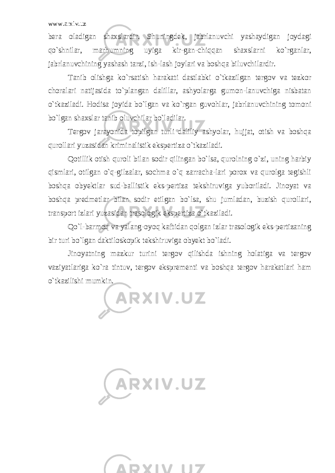 www.arxiv.uz bera oladigan shaxslardir. Shuningdek, jabrlanuvchi yashaydigan joydagi qo`shnilar, marhumning uyiga kir-gan-chiqqan shaxslarni ko`rganlar, jabrlanuvchining yashash tarzi, ish-lash joylari va boshqa biluvchilardir. Tanib olishga ko`rsatish harakati dastlabki o`tkazilgan tergov va tezkor choralari natijasida to`plangan dalillar, ashyolarga gumon-lanuvchiga nisbatan o`tkaziladi. Hodisa joyida bo`lgan va ko`rgan guvohlar, jabrlanuvchining tomoni bo`lgan shaxslar tanib oluvchilar bo`ladilar. Tergov jarayonida topilgan turli daliliy ashyolar, hujjat, otish va boshqa qurollari yuzasidan kriminalistik ekspertiza o`tkaziladi. Qotillik otish quroli bilan sodir qilingan bo`lsa, qurolning o`zi, uning harbiy qismlari, otilgan o`q-gilzalar, sochma o`q zarracha-lari porox va qurolga tegishli boshqa obyektlar sud-ballistik eks-pertiza tekshiruviga yuboriladi. Jinoyat va boshqa predmetlar bilan sodir etilgan bo`lsa, shu jumladan, buzish qurollari, transport izlari yuzasidan trasologik ekspertiza o`tkaziladi. Qo`l-barmoq va yalang-oyoq kaftidan qolgan izlar trasologik eks-pertizaning bir turi bo`lgan daktiloskopik tekshiruviga obyekt bo`ladi. Jinoyatning mazkur turini tergov qilishda ishning holatiga va tergov vaziyatlariga ko`ra tintuv, tergov eksprementi va boshqa tergov harakatlari ham o`tkazilishi mumkin. 