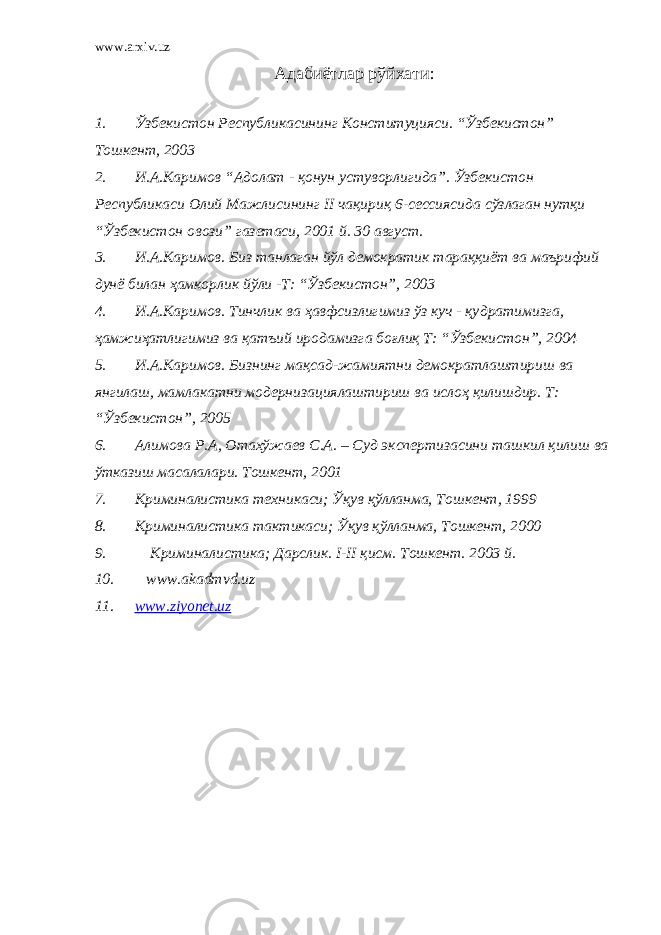 www.arxiv.uz Адабиётлар рўйхати: 1. Ўзбекистон Республикасининг Конституцияси. “Ўзбекистон” Тошкент, 2003 2. И.А.Каримов “Адолат - қонун устуворлигида”. Ўзбекистон Республикаси Олий Мажлисининг II чақириқ 6-сессиясида сўзлаган нутқи “Ўзбекистон овози” газетаси, 2001 й. 30 август. 3. И.А.Каримов. Биз танлаган йўл демократик тараққиёт ва маърифий дунё билан ҳамкорлик йўли -Т: “Ўзбекистон”, 2003 4. И.А.Каримов. Тинчлик ва ҳавфсизлигимиз ўз куч - қу д ратимизга, ҳамжи ҳ атлигимиз ва қа т ъий иродамизга боғлиқ Т: “Ўзбекистон”, 2004 5. И.А.Каримов. Бизнинг мақсад-жамиятни демократлаштириш ва янгилаш, мамлакатни модернизациялаштириш ва ислоҳ қилишдир. Т: “Ўзбекистон”, 2005 6. Алимова Р.А, Отахўжаев С.А. – Суд экспертизасини ташкил қилиш ва ўтказиш масалалари. Тошкент, 2001 7. Криминалистика техникаси; Ўқув қўлланма, Тошкент, 1999 8. Криминалистика тактикаси; Ўқув қўлланма, Тошкент, 2000 9. Криминалистика; Дарслик. I-II қисм. Тошкент. 2003 й. 10. www.akadmvd.uz 11. www.ziyonet.uz 