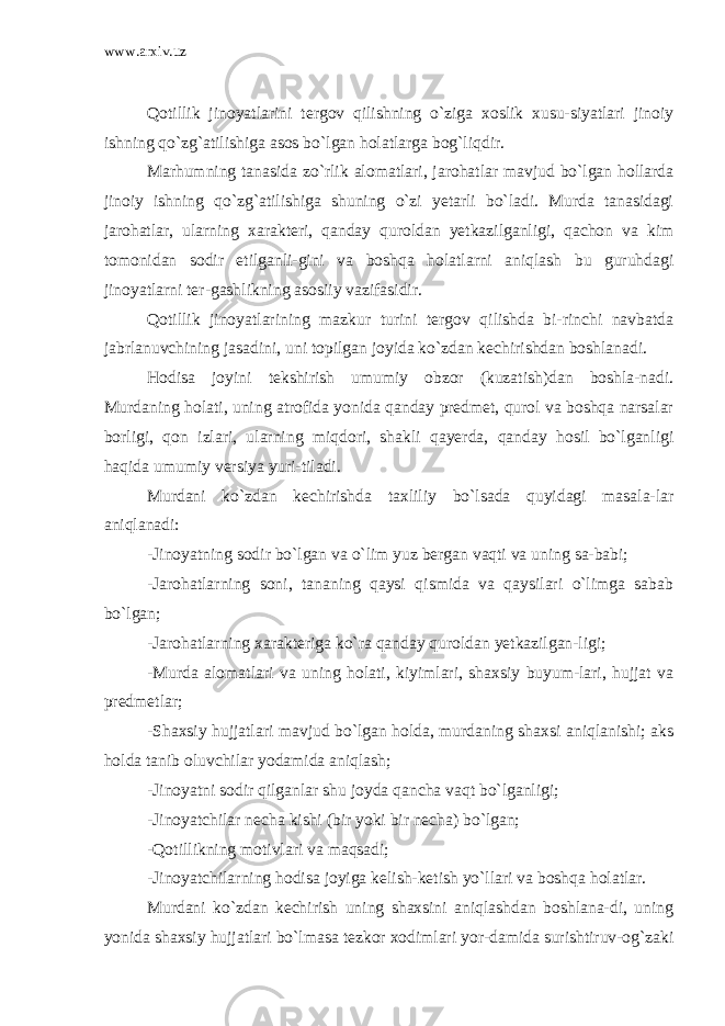 www.arxiv.uz Qotillik jinoyatlarini tergov qilishning o`ziga xoslik xusu-siyatlari jinoiy ishning qo`zg`atilishiga asos bo`lgan holatlarga bog`liqdir. Marhumning tanasida zo`rlik alomatlari, jarohatlar mavjud bo`lgan hollarda jinoiy ishning qo`zg`atilishiga shuning o`zi yetarli bo`ladi. Murda tanasidagi jarohatlar, ularning xarakteri, qanday quroldan yetkazilganligi, qachon va kim tomonidan sodir etilganli-gini va boshqa holatlarni aniqlash bu guruhdagi jinoyatlarni ter-gashlikning asosiiy vazifasidir. Qotillik jinoyatlarining mazkur turini tergov qilishda bi-rinchi navbatda jabrlanuvchining jasadini, uni topilgan joyida ko`zdan kechirishdan boshlanadi. Hodisa joyini tekshirish umumiy obzor (kuzatish)dan boshla-nadi. Murdaning holati, uning atrofida yonida qanday predmet, qurol va boshqa narsalar borligi, qon izlari, ularning miqdori, shakli qayerda, qanday hosil bo`lganligi haqida umumiy versiya yuri-tiladi. Murdani ko`zdan kechirishda taxliliy bo`lsada quyidagi masala-lar aniqlanadi: -Jinoyatning sodir bo`lgan va o`lim yuz bergan vaqti va uning sa-babi; -Jarohatlarning soni, tananing qaysi qismida va qaysilari o`limga sabab bo`lgan; -Jarohatlarning xarakteriga ko`ra qanday quroldan yetkazilgan-ligi; -Murda alomatlari va uning holati, kiyimlari, shaxsiy buyum-lari, hujjat va predmetlar; -Shaxsiy hujjatlari mavjud bo`lgan holda, murdaning shaxsi aniqlanishi; aks holda tanib oluvchilar yodamida aniqlash; -Jinoyatni sodir qilganlar shu joyda qancha vaqt bo`lganligi; -Jinoyatchilar necha kishi (bir yoki bir necha) bo`lgan; -Qotillikning motivlari va maqsadi; -Jinoyatchilarning hodisa joyiga kelish-ketish yo`llari va boshqa holatlar. Murdani ko`zdan kechirish uning shaxsini aniqlashdan boshlana-di, uning yonida shaxsiy hujjatlari bo`lmasa tezkor xodimlari yor-damida surishtiruv-og`zaki 