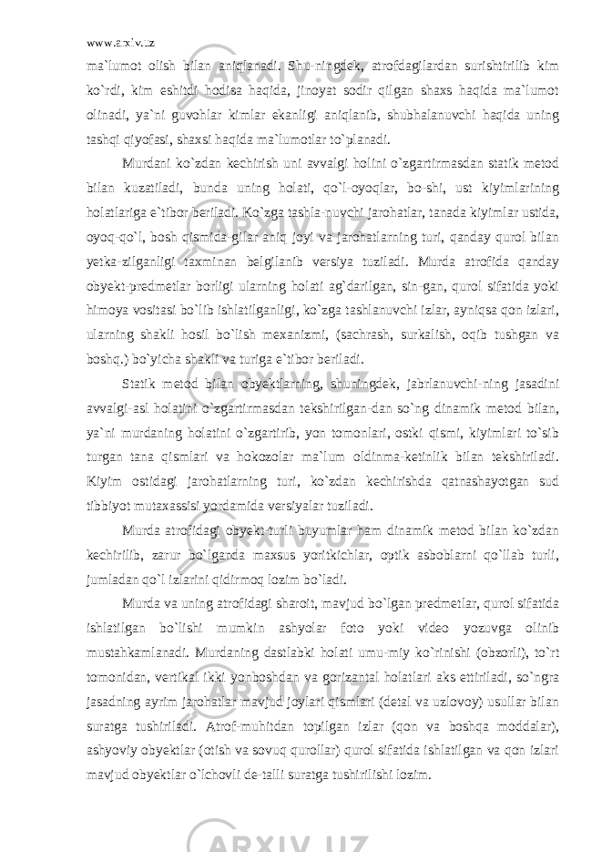 www.arxiv.uz ma`lumot olish bilan aniqlanadi. Shu-ningdek, atrofdagilardan surishtirilib kim ko`rdi, kim eshitdi hodisa haqida, jinoyat sodir qilgan shaxs haqida ma`lumot olinadi, ya`ni guvohlar kimlar ekanligi aniqlanib, shubhalanuvchi haqida uning tashqi qiyofasi, shaxsi haqida ma`lumotlar to`planadi. Murdani ko`zdan kechirish uni avvalgi holini o`zgartirmasdan statik metod bilan kuzatiladi, bunda uning holati, qo`l-oyoqlar, bo-shi, ust kiyimlarining holatlariga e`tibor beriladi. Ko`zga tashla-nuvchi jarohatlar, tanada kiyimlar ustida, oyoq-qo`l, bosh qismida-gilar aniq joyi va jarohatlarning turi, qanday qurol bilan yetka-zilganligi taxminan belgilanib versiya tuziladi. Murda atrofida qanday obyekt-predmetlar borligi ularning holati ag`darilgan, sin-gan, qurol sifatida yoki himoya vositasi bo`lib ishlatilganligi, ko`zga tashlanuvchi izlar, ayniqsa qon izlari, ularning shakli hosil bo`lish mexanizmi, (sachrash, surkalish, oqib tushgan va boshq.) bo`yicha shakli va turiga e`tibor beriladi. Statik metod bilan obyektlarning, shuningdek, jabrlanuvchi-ning jasadini avvalgi-asl holatini o`zgartirmasdan tekshirilgan-dan so`ng dinamik metod bilan, ya`ni murdaning holatini o`zgartirib, yon tomonlari, ostki qismi, kiyimlari to`sib turgan tana qismlari va hokozolar ma`lum oldinma-ketinlik bilan tekshiriladi. Kiyim ostidagi jarohatlarning turi, ko`zdan kechirishda qatnashayotgan sud tibbiyot mutaxassisi yordamida versiyalar tuziladi. Murda atrofidagi obyekt-turli buyumlar ham dinamik metod bilan ko`zdan kechirilib, zarur bo`lganda maxsus yoritkichlar, optik asboblarni qo`llab turli, jumladan qo`l izlarini qidirmoq lozim bo`ladi. Murda va uning atrofidagi sharoit, mavjud bo`lgan predmetlar, qurol sifatida ishlatilgan bo`lishi mumkin ashyolar foto yoki video yozuvga olinib mustahkamlanadi. Murdaning dastlabki holati umu-miy ko`rinishi (obzorli), to`rt tomonidan, vertikal ikki yonboshdan va gorizantal holatlari aks ettiriladi, so`ngra jasadning ayrim jarohatlar mavjud joylari qismlari (detal va uzlovoy) usullar bilan suratga tushiriladi. Atrof-muhitdan topilgan izlar (qon va boshqa moddalar), ashyoviy obyektlar (otish va sovuq qurollar) qurol sifatida ishlatilgan va qon izlari mavjud obyektlar o`lchovli de-talli suratga tushirilishi lozim. 