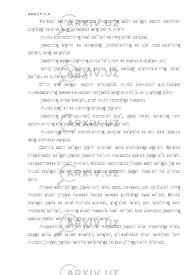 www.arxiv.uz Ko`zdan kechirish jarayonida jinoyatning sodir bo`lgan vaqtni taxminan quyidagi holat va belgilar asosida belgilash mumkin: -murda alomatlarining hosil bo`lishi va rivojlanish darajasi; -jasadning kiyimi va tanasidagi jarohatlarning va qon mod-dalarining qotishi, rangi bo`yicha; -jasadning yotgan joyining quruq-ho`l, nam va boshqa xususiyat-lari; -ochiq joylarda jasadning yonida yoki ostidagi o`simliklarning holati (so`lish, va qurish va hokazolar). O`lim yuz bergan vaqtini aniqlashda murda alomatlari sud-tibbiyot mutaxassisining bevosita kuzatishi natijasida belgilana-di; bular quyidagilardir; -jasadning tanasi sovushi, atrof-muhit haroratiga nisbatan; -murda dog`lari va ularning tanadagi joylari; -jasadning qotish (qurish) alomatlari (qo`l, oyoq holati, ko`zning nam qatlamlarining xiralanishi va hokazo) namoyon bo`ladi; -murdaning chirish alomatlarining darajasi bo`yicha va shu kabi boshqa belgi alomatlar asosida. Qotillik sodir bo`lgan joyini aniqlash katta ahamiyatga ega-dir. Ba`zida jinoyat sodir bo`lgan joydan jasadni ma`lum maqsadda boshqa joyga olib borishi, transportirovka qilinishi mumkin. Ko`zdan kechirishda jinoyat sodir bo`lgan joy va murda topilgan joy-lar bitta yoki boshqa-boshqami degan masalani hal qilmoq zarur. Jinoyat sodir bo`lgan joyda turli izlar, oyoq, transport, qon qoldiqlari uning miqdori shakli jinoyat harakati haqida versiya yuritishga asos bo`ladi. Murda topilgan joyda va atrof-muhitda sudrash, sirg`alish izlari, qon izlarining kam miqdorda bo`lishi, ularning shakli mexanik hosil bo`lishi kabi alomatlar jasadning boshqa joydan keltirilganligidan darak beradi. Jinoyatchilar qotillikni yashirish maqsadida jasadni biror materialga o`rab, qopga solib, yoki daraxt shoxlari, barglari, o`t-xashaklar bilan berkitishi ham murdani jinoyat joyidan keltirib berkitishga harakat qilinganlarini bildiradi. 