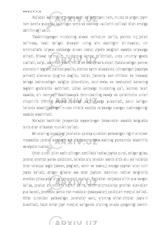 www.arxiv.uz Ko`zdan kechirishni jinoyat sodir bo`lgan joyni ham, murda to-pilgan joyni ham barcha yuqorida keltirilgan tartib va taktivay usullarini qo`llash bilan amalga oshirilmog`i zarur. Tekshirilayotgan murdaning shaxsi no`malum bo`lib, yonida huj-jatlari bo`lmasa, hozir bo`lgan shaxslar uning kim ekanligini bil-masalar, uni kriminalistik ro`yxat qoidasiga binoan tashqi qiyofa belgilari asosida ro`yxatga olinadi. Shaxsi no`malum murdaning kartasi to`ldiriladi, unda umumiy gavda tuzilishi, bo`yi, taxminan yoshi, millat va boshqa so`z orqali ifodalanadigan portret alomatla-ri tegishli tizimda yozilib, alohida ayrim shaxslarda uchraydigan (osobiye primeti) alomatlar (tug`ma dog`lar, hollar, jismoniy kam-chiliklar va hokazo) ko`zga tashlanadigan belgilar (chandiqlar, tatui-rovka va boshqalar) kartaning tegishli grafalarida keltiriladi. Uchet kartasiga murdaning qo`l, barmoq izlari asosida, o`n barmoqli daktiloskopik formulasining asosiy va qo`shimcha turlari chiqari-lib IIVning axborot markazi bo`linmasiga yuboriladi, zarur bo`lgan hollarda tekshirilayotgan murda tiriklik vaqtida ro`yxatga tushgan tushmaganligi asosida tekshiriladi. Ko`zdan kechirish jarayonida tayyorlangan fotosuratlar asosida kelgusida tanib olish o`tkazish mumkin bo`ladi. Murdaning tanasidagi jarohatlar qanday quroldan yetkazilgan-ligini aniqlash maqsadida jarohat xarakteri sud tibbiyot mutaxas-sisining yordamida tekshirilib versiyalar tuziladi. Otish quroli bilan sodir qilingan qotillikda hodisa joyida qurol, otilgan gilza, jarohat atrofida porox qoldiqlari, ba`zida o`q tanadan teshib o`tib shu yo`nalishda biror to`siqqa tegib (devor, yog`och, temir va boshq.) orqaga qaytish bilan turli joyda bo`ladi, otilgan gilzalar esa otish joyidan taxminan radiusi belgilanib atrofdan (chap yoki o`ng tomondan) topiladi. Portlatish natijasida o`lim yuz bergan bo`lsa, jarohat bir muncha hajmli bo`lib, tomir to`qimalarida yirtilish alomatlari yuz beradi, jarohatda portla-tish moddalar (oskopkalar) qoldiqlari mavjud bo`ladi. Otish qurolidan yetkazilgan jarohatlar soni, o`qning kirish-chiqish joyla-ri kuzatiladi, faqat kirish joyi mavjud bo`lganda o`qning tanada qolganligi taxmin 