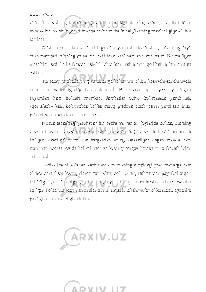 www.arxiv.uz qilinadi. Jasadning tanasidagi jarohat uning kiyimlaridagi otish jarohatlari bilan mos kelishi va shunga oid boshqa qo`shimcha iz belgilarining mavjudligiga e`tibor beriladi. Otish quroli bilan sodir qilingan jinoyatlarni tekshirishda, otishining joyi, otish masofasi, o`qning yo`nalishi kabi holatlarni ham aniqlash lozim. Ko`rsatilgan masalalar sud ballistikasida ish-lab chiqilgan uslublarni qo`llash bilan amalga oshiriladi. Tanadagi jarohatlarning xarakteriga ko`ra, uni o`tkir kesuvchi-sanchiluvchi qurol bilan yetkazilganligi ham aniqlanadi. Bular sovuq qurol yoki uy-ro`zg`or buyumlari ham bo`lishi mumkin. Jarohatlar ochiq bo`lmasada yanchilish, «qontalash» kabi ko`rinishda bo`lsa qattiq predmet (tosh, temir parchasi) bilan yetkazilgan degan taxmin hosil bo`ladi. Murda tanasidagi jarohatlar bir necha va har xil joylarida bo`lsa, ularning qaysilari avval, qaysilari keyin (oldinma-ketin-ligi), qaysi biri o`limga sabab bo`lgan, qaysilari o`lim yuz bergandan so`ng yetkazilgan degan masala ham taxminan hodisa joyida hal qilinadi va keyingi tergov harakatini o`tkazish bilan aniqlanadi. Hodisa joyini ko`zdan kechirishda murdaning atrofidagi pred-metlarga ham e`tibor qaratilishi lozim, ularda qon izlari, qo`l iz-lari, tashqaridan poyafzal orqali keltirilgan (tushib qolgan) mod-dalar, loy, qum tuproq va boshqa mikroobyektlar bo`lgan holda ular-dan namunalar olinib tegishli tekshiruvlar o`tkaziladi, aynanlik yoki guruh mansubligi aniqlanadi. 