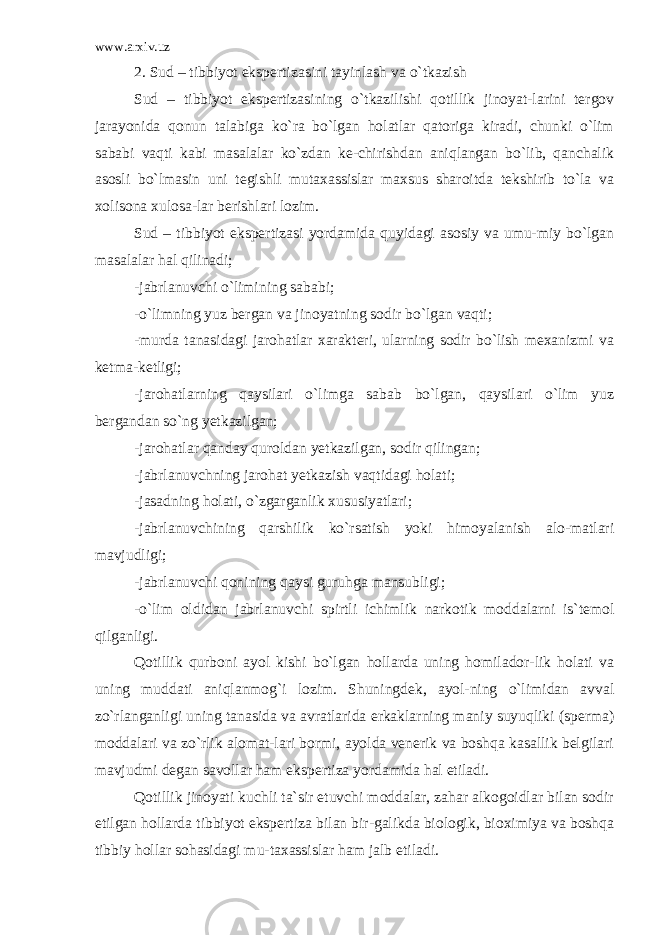 www.arxiv.uz 2. Sud – tibbiyot ekspertizasini tayinlash va o`tkazish Sud – tibbiyot ekspertizasining o`tkazilishi qotillik jinoyat-larini tergov jarayonida qonun talabiga ko`ra bo`lgan holatlar qatoriga kiradi, chunki o`lim sababi vaqti kabi masalalar ko`zdan ke-chirishdan aniqlangan bo`lib, qanchalik asosli bo`lmasin uni tegishli mutaxassislar maxsus sharoitda tekshirib to`la va xolisona xulosa-lar berishlari lozim. Sud – tibbiyot ekspertizasi yordamida quyidagi asosiy va umu-miy bo`lgan masalalar hal qilinadi; -jabrlanuvchi o`limining sababi; -o`limning yuz bergan va jinoyatning sodir bo`lgan vaqti; -murda tanasidagi jarohatlar xarakteri, ularning sodir bo`lish mexanizmi va ketma-ketligi; -jarohatlarning qaysilari o`limga sabab bo`lgan, qaysilari o`lim yuz bergandan so`ng yetkazilgan; -jarohatlar qanday quroldan yetkazilgan, sodir qilingan; -jabrlanuvchning jarohat yetkazish vaqtidagi holati; -jasadning holati, o`zgarganlik xususiyatlari; -jabrlanuvchining qarshilik ko`rsatish yoki himoyalanish alo-matlari mavjudligi; -jabrlanuvchi qonining qaysi guruhga mansubligi; -o`lim oldidan jabrlanuvchi spirtli ichimlik narkotik moddalarni is`temol qilganligi. Qotillik qurboni ayol kishi bo`lgan hollarda uning homilador-lik holati va uning muddati aniqlanmog`i lozim. Shuningdek, ayol-ning o`limidan avval zo`rlanganligi uning tanasida va avratlarida erkaklarning maniy suyuqliki (sperma) moddalari va zo`rlik alomat-lari bormi, ayolda venerik va boshqa kasallik belgilari mavjudmi degan savollar ham ekspertiza yordamida hal etiladi. Qotillik jinoyati kuchli ta`sir etuvchi moddalar, zahar alkogoidlar bilan sodir etilgan hollarda tibbiyot ekspertiza bilan bir-galikda biologik, bioximiya va boshqa tibbiy hollar sohasidagi mu-taxassislar ham jalb etiladi. 