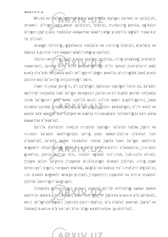 www.arxiv.uz Murda va hodisa joyini ko`zdan kechirishda topilgan dorivor-lar qoldiqlari, tanavvul qilingan oziq-ovqat qoldiqlari, idishlar, murdaning yonida, og`zidan olingan qayt-qusuq moddalar ekspertiza tekshiruviga yuborilib tegishli masalalar hal qilinadi. Alkagol ichimligi, giyohvand moddalar va ularning idishlari, shpritslar va boshqa buyumlar ham ekspert tekshiruviga yuboriladi. Jabrlanuvchining jasadi suvdan topilgan taqdirda, uning tanasidagi jarohatlar mexanizmi, qanday qurol bilan yetkazilganligi, o`lim sababi jarohatlarmi yoki suvda cho`kish natijasida sodir bo`l-ganmi degan savollar, shuningdek jasad suvda qancha vaqt bo`lanligi aniqlanmog`i lozim. Inson murdasi yong`in, o`t qo`yilgan joylardan topilgan hollar-da, ko`zdan kechirish natijasida hosil bo`lgan versiyalar: jabrlanuv-chi kuyish-yonish natijasida halok bo`lganmi yoki avval qotillik so-dir qilinib keyin kuydirilganmi, jasad tanasida qanday jarohat-lar va ular qanday quroldan yetkazilgan, o`lim vaqti va sababi kabi savollar sud-tibbiyot va boshqa mutaxassislar hamkorligida kom-pleks ekspertiza o`tkaziladi. Zo`rlik alomatlari mavjud murdalar topilgan hollarda hodisa joyini va murdani ko`zdan kechirgandan so`ng qator tezkor-qidiruv choralari ham o`tkaziladi, ba`zida tezkor harakatlar hodisa joyida hozir bo`lgan xodimlar tergovchi rahbarligidagi ba`zi bir surishti-ruv choralarini o`tkazadilar, jumladan guvohlar, jabrlanuvchilar kim, ulardan og`zaki ma`lumot, tushuncha olinadi, jinoyat ishlari bo`yicha jinoyatda shubhalangan shaxsni qidirish, uning qaysi tomon yo`l olgani, transport vositasi, belgilar va boshqa ma`lumotlarni yig`adilar, ular orasida tergovchi versiya yuritadi, jinoyatchini qayerdan va kimlar orasidan qidirish lozimligini belgilaydi. Jinoyatda gumonlangan shaxsni qayerda bo`lish ehtimoliga asosan tezkor xodimlar restoran, bar, vokzal, bozor kabi gavjum joylarda kuzatuv olib borishadi, zarur bo`lganda tegishli joylarda (qarin-doshlar, oila-a`zolari yashash joylari va hokazo) kuzatuv olib bori-shi bilan birga «pistirmalar» uyushtiriladi. 