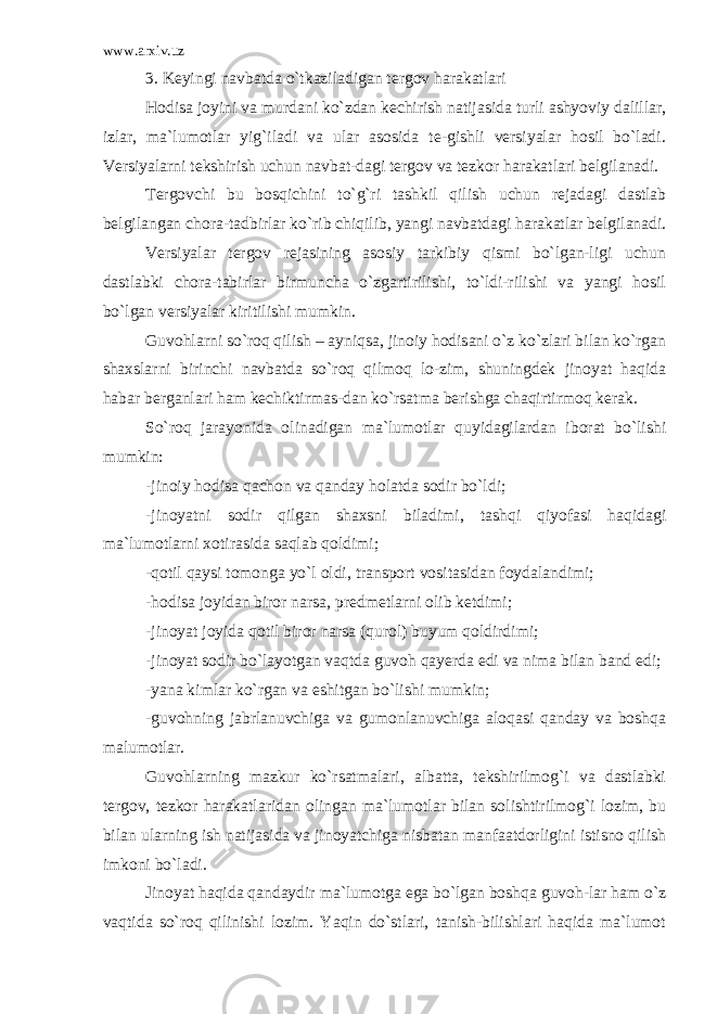 www.arxiv.uz 3. Keyingi navbatda o`tkaziladigan tergov harakatlari Hodisa joyini va murdani ko`zdan kechirish natijasida turli ashyoviy dalillar, izlar, ma`lumotlar yig`iladi va ular asosida te-gishli versiyalar hosil bo`ladi. Versiyalarni tekshirish uchun navbat-dagi tergov va tezkor harakatlari belgilanadi. Tergovchi bu bosqichini to`g`ri tashkil qilish uchun rejadagi dastlab belgilangan chora-tadbirlar ko`rib chiqilib, yangi navbatdagi harakatlar belgilanadi. Versiyalar tergov rejasining asosiy tarkibiy qismi bo`lgan-ligi uchun dastlabki chora-tabirlar birmuncha o`zgartirilishi, to`ldi-rilishi va yangi hosil bo`lgan versiyalar kiritilishi mumkin. Guvohlarni so`roq qilish – ayniqsa, jinoiy hodisani o`z ko`zlari bilan ko`rgan shaxslarni birinchi navbatda so`roq qilmoq lo-zim, shuningdek jinoyat haqida habar berganlari ham kechiktirmas-dan ko`rsatma berishga chaqirtirmoq kerak. So`roq jarayonida olinadigan ma`lumotlar quyidagilardan iborat bo`lishi mumkin: -jinoiy hodisa qachon va qanday holatda sodir bo`ldi; -jinoyatni sodir qilgan shaxsni biladimi, tashqi qiyofasi haqidagi ma`lumotlarni xotirasida saqlab qoldimi; -qotil qaysi tomonga yo`l oldi, transport vositasidan foydalandimi; -hodisa joyidan biror narsa, predmetlarni olib ketdimi; -jinoyat joyida qotil biror narsa (qurol) buyum qoldirdimi; -jinoyat sodir bo`layotgan vaqtda guvoh qayerda edi va nima bilan band edi; -yana kimlar ko`rgan va eshitgan bo`lishi mumkin; -guvohning jabrlanuvchiga va gumonlanuvchiga aloqasi qanday va boshqa malumotlar. Guvohlarning mazkur ko`rsatmalari, albatta, tekshirilmog`i va dastlabki tergov, tezkor harakatlaridan olingan ma`lumotlar bilan solishtirilmog`i lozim, bu bilan ularning ish natijasida va jinoyatchiga nisbatan manfaatdorligini istisno qilish imkoni bo`ladi. Jinoyat haqida qandaydir ma`lumotga ega bo`lgan boshqa guvoh-lar ham o`z vaqtida so`roq qilinishi lozim. Yaqin do`stlari, tanish-bilishlari haqida ma`lumot 