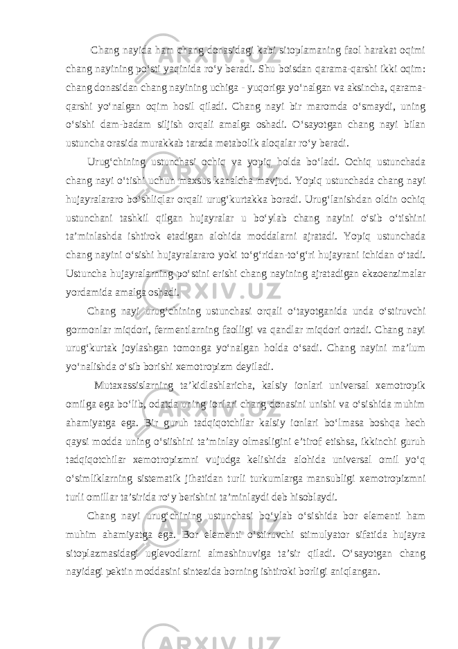  Chang nayida ham chang donasidagi kabi sitoplamaning faol harakat oqimi chang nayining po‘sti yaqinida ro‘y beradi. Shu boisdan qarama-qarshi ikki oqim: chang donasidan chang nayining uchiga - yuqoriga yo‘nalgan va aksincha, qarama- qarshi yo‘nalgan oqim hosil qiladi. Chang nayi bir maromda o‘smaydi, uning o‘sishi dam-badam siljish orqali amalga oshadi. O‘sayotgan chang nayi bilan ustuncha orasida murakkab tarzda metabolik aloqalar ro‘y beradi. Urug‘chining ustunchasi ochiq va yopiq holda bo‘ladi. Ochiq ustunchada chang nayi o‘tishi uchun maxsus kanalcha mavjud. Yopiq ustunchada chang nayi hujayralararo bo‘shliqlar orqali urug‘kurtakka boradi. Urug‘lanishdan oldin ochiq ustunchani tashkil qilgan hujayralar u bo‘ylab chang nayini o‘sib o‘tishini ta’minlashda ishtirok etadigan alohida moddalarni ajratadi. Yopiq ustunchada chang nayini o‘sishi hujayralararo yoki to‘g‘ridan-to‘g‘ri hujayrani ichidan o‘tadi. Ustuncha hujayralarning po‘stini erishi chang nayining ajratadigan ekzoenzimalar yordamida amalga oshadi. Chang nayi urug‘chining ustunchasi orqali o‘tayotganida unda o‘stiruvchi gormonlar miqdori, fermentlarning faolligi va qandlar miqdori ortadi. Chang nayi urug‘kurtak joylashgan tomonga yo‘nalgan holda o‘sadi. Chang nayini ma’lum yo‘nalishda o‘sib borishi xemotropizm deyiladi. Mutaxassislarning ta’kidlashlaricha, kalsiy ionlari universal xemotropik omilga ega bo‘lib, odatda uning ionlari chang donasini unishi va o‘sishida muhim ahamiyatga ega. Bir guruh tadqiqotchilar kalsiy ionlari bo‘lmasa boshqa hech qaysi modda uning o‘siishini ta’minlay olmasligini e’tirof etishsa, ikkinchi guruh tadqiqotchilar xemotropizmni vujudga kelishida alohida universal omil yo‘q o‘simliklarning sistematik jihatidan turli turkumlarga mansubligi xemotropizmni turli omillar ta’sirida ro‘y berishini ta’minlaydi deb hisoblaydi. Chang nayi urug‘chining ustunchasi bo‘ylab o‘sishida bor elementi ham muhim ahamiyatga ega. Bor elementi o‘stiruvchi stimulyator sifatida hujayra sitoplazmasidagi uglevodlarni almashinuviga ta’sir qiladi. O‘sayotgan chang nayidagi pektin moddasini sintezida borning ishtiroki borligi aniqlangan. 