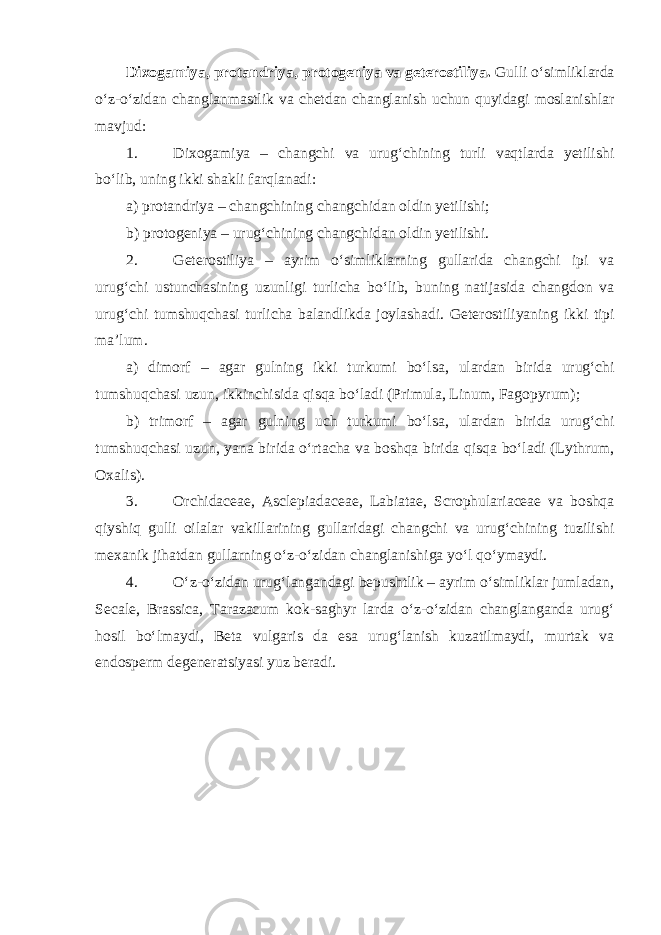 Dixogamiya, protandriya, protogeniya va geterostiliya. Gulli o‘simliklarda o‘z-o‘zidan changlanmastlik va chetdan changlanish uchun quyidagi moslanishlar mavjud: 1. Dixogamiya – changchi va urug‘chining turli vaqtlarda yetilishi bo‘lib, uning ikki shakli farqlanadi: a) protandriya – changchining changchidan oldin yetilishi; b) protogeniya – urug‘chining changchidan oldin yetilishi. 2. Geterostiliya – ayrim o‘simliklarning gullarida changchi ipi va urug‘chi ustunchasining uzunligi turlicha bo‘lib, buning natijasida changdon va urug‘chi tumshuqchasi turlicha balandlikda joylashadi. Geterostiliyaning ikki tipi ma’lum. a ) dimorf – agar gulning ikki turkumi bo ‘ lsa , ulardan birida urug ‘ chi tumshuqchasi uzun , ikkinchisida qisqa bo ‘ ladi ( Primula , Linum , Fagopyrum); b) trimorf – agar gulning uch turkumi bo‘lsa, ulardan birida urug‘chi tumshuqchasi uzun, yana birida o‘rtacha va boshqa birida qisqa bo‘ladi (Lythrum, Oxalis). 3. Orchidaceae, Asclepiadaceae, Labiatae, Scrophulariaceae va boshqa qiyshiq gulli oilalar vakillarining gullaridagi changchi va urug‘chining tuzilishi mexanik jihatdan gullarning o‘z-o‘zidan changlanishiga yo‘l qo‘ymaydi. 4. O‘z-o‘zidan urug‘langandagi bepushtlik – ayrim o‘simliklar jumladan, Secale, Brassica, Tarazacum kok-saghyr larda o‘z-o‘zidan changlanganda urug‘ hosil bo‘lmaydi, Beta vulgaris da esa urug‘lanish kuzatilmaydi, murtak va endosperm degeneratsiyasi yuz beradi. 