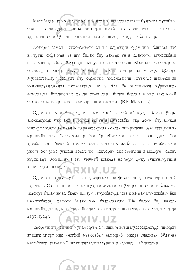 Мусобақага психик тайёрлик ҳолатини шакллантириш бўлажак мусобақа тахмин қилинадиган шароитларидан келиб чиқиб спортчининг онги ва ҳаракатларини йўналтирилган ташкил этиш жараёнидан иборатдир. Ҳозирги замон психологияси онгни борлиқни одамнинг бошида акс эттириш сифатида ва шу билан бир вақтда унга одамнинг муносабати сифатида қарайди. Борлиқни ва ўзини акс эттириш образлар, фикрлар ва сезгилар шаклида инсон хаёлида юзага келади ва мавжуд бўлади. Муносабатлари эса ҳар бир одамнинг ривожланиш тарихида шаклланган индивидуал-танлов хусусиятига ва у ёки бу эмоционал кўринишга асосланган борлиқнинг турли томонлари билан боғлиқ унинг ижтимоий тарбияси ва тажрибаси сифатида иштирок этади (В.Н.Мясишев). Одамнинг уни ўраб турган ижтимоий ва табиий муҳит билан ўзаро алоқаларида уни акс эттириш ва унга муносабат ҳар доим биргаликда иштирок этади ва маълум ҳаракатларида амалга оширилади. Акс эттириш ва муносабатлари бирлигида у ёки бу объектни акс эттириш дастлабки ҳисобланади. Аммо бир марта юзага келиб муносабатлари ана шу объектни ўзини ёки унга ўхшаш объектни такрорий акс эттиришга маълум таъсир кўрсатади. Айтилганга энг умумий шаклда нотўғри фикр тушунтиришга хизмат қилиши мумкин. Одамнинг хулқи, унинг аниқ ҳаракатлари фақат ташқи муҳитдан келиб чқаётган. Организмнинг ички муҳити ҳолати ва ўзгаришларининг бевосита таъсири билан эмас, балки илгари тажрибасида юзага келган муносабати ёки муносабатлар тизими билан ҳам белгиланади. Шу билан бир вақтда муносабатлар одам хаёлида борлиқни акс эттириш асосида ҳам юзага келади ва ўзгаради. Спортчининг онгини йўналтирилган ташкил этиш мусобақаларда иштирок этишга спортчида ижобий муносабат келтириб чиқара оладиган бўлажак мусобақага тахминий шароитлар тасаввурини яратишдан иборатдир. 