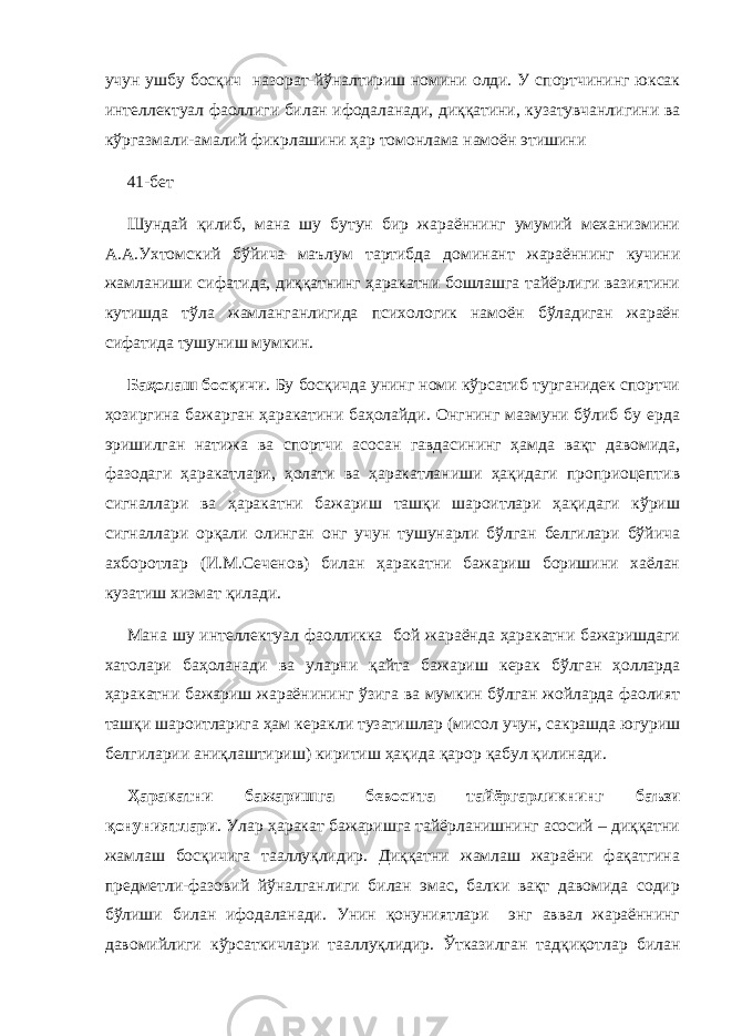 учун ушбу босқич назорат-йўналтириш номини олди. У спортчининг юксак интеллектуал фаоллиги билан ифодаланади, диққатини, кузатувчанлигини ва кўргазмали-амалий фикрлашини ҳар томонлама намоён этишини 41-бет Шундай қилиб, мана шу бутун бир жараённинг умумий механизмини А.А.Ухтомский бўйича маълум тартибда доминант жараённинг кучини жамланиши сифатида, диққатнинг ҳаракатни бошлашга тайёрлиги вазиятини кутишда тўла жамланганлигида психологик намоён бўладиган жараён сифатида тушуниш мумкин. Баҳолаш босқичи . Бу босқичда унинг номи кўрсатиб турганидек спортчи ҳозиргина бажарган ҳаракатини баҳолайди. Онгнинг мазмуни бўлиб бу ерда эришилган натижа ва спортчи асосан гавдасининг ҳамда вақт давомида, фазодаги ҳаракатлари, ҳолати ва ҳаракатланиши ҳақидаги проприоцептив сигналлари ва ҳаракатни бажариш ташқи шароитлари ҳақидаги кўриш сигналлари орқали олинган онг учун тушунарли бўлган белгилари бўйича ахборотлар (И.М.Сеченов) билан ҳаракатни бажариш боришини хаёлан кузатиш хизмат қилади. Мана шу интеллектуал фаолликка бой жараёнда ҳаракатни бажаришдаги хатолари баҳоланади ва уларни қайта бажариш керак бўлган ҳолларда ҳаракатни бажариш жараёнининг ўзига ва мумкин бўлган жойларда фаолият ташқи шароитларига ҳам керакли тузатишлар (мисол учун, сакрашда югуриш белгиларии аниқлаштириш) киритиш ҳақида қарор қабул қилинади. Ҳаракатни бажаришга бевосита тайёргарликнинг баъзи қонуниятлари . Улар ҳаракат бажаришга тайёрланишнинг асосий – диққатни жамлаш босқичига тааллуқлидир. Диққатни жамлаш жараёни фақатгина предметли-фазовий йўналганлиги билан эмас, балки вақт давомида содир бўлиши билан ифодаланади. Унин қонуниятлари энг аввал жараённинг давомийлиги кўрсаткичлари тааллуқлидир. Ўтказилган тадқиқотлар билан 