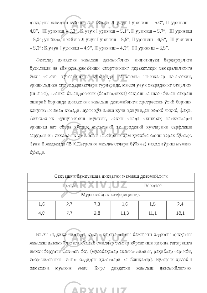 диққатни жамлаш қуйидагича бўлди: Л учун I уриниш – 5.0”, II уриниш – 4,8”, III уриниш – 5,3”. К учун I уриниш – 5,1”, II уриниш – 5,2”, III уриниш – 5,0”; уч йилдан кейин: Л учун I уриниш – 5,5”, II уриниш – 6,5”, III уриниш – 5,0”; К учун I уриниш – 4,9”, II уриниш – 4,0”, III уриниш – 5,5”. Фактлар диққатни жамлаш давомийлиги индивидуал барқарорлиги бузилиши ва айниқса камайиши спортчининг ҳаракатлари самаралилигига ёмон таъсир кўрсатишини кўрсатади. Максимал натижалар аста-секин, эришиладиан спорт ҳаракатлари турларида, мисол учун снаряднинг оғирлиги (штанга), планка баландлигини (баландликка) сакраш ва шест билан сакраш ошириб боришда диққатини жамлаш давомийлиги прогрессив ўсиб бориши қонунияти амал қилади. Буни қўзғалиш кучи қонунидан келиб чиқиб, фақат физиологик тушунтириш мумкин, лекин янада яхшироқ натижаларга эришиш ват обора кўпроқ жисмоний ва иродавий кучларини сарфлаши зарурлиги психологик омиллари таъсирини ҳам ҳисобга олиш керак бўлади. Буни 6-жадвалда (В.К.Петрович маълумотлари бўйича) яққол кўриш мумкин бўлади. Сакрашни бажаришда диққатни жамлаш давомийлиги I класс IV класс Мураккаблик коэффициенти 1,6 2,2 2,3 1,6 1,8 2,4 4,0 7,2 9,8 11,3 11,1 18,1 Баъзи тадқиқотчиларда спорт ҳаракатларни бажариш олдидан диққатни жамлаш давомийлигига кўплаб омиллар таъсир кўрсатиши ҳақида гапиришга имкон берувчи фактлар бор (мусобақалар аҳамиятлилиги, рақиблар тартиби, спортчиларнинг старт олдидан ҳолатлари ва бошқалар) . Буларни ҳисобга олмаслик мумкин эмас. Биро диққатни жамлаш давомийлигини 