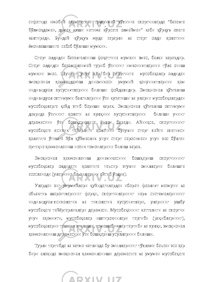 сифатида ижобий аҳамиятини тушунмай кўпинча спортчиларда “безовта бўлмоқдаман, демак яхши натижа кўрсата олмайман” каби қўрқув юзага келтиради. Бундай қўрқув жуда зарарли ва старт олди ҳолатини ёмонлашишига сабаб бўлиши мумкин. Старт олдидан безовталаниш фақатгина мумкин эмас, балки керакдир. Старт олдидан безовталан май туриб ўзининг имкониятларини тўла очиш мумкин эмас. Шунинг учун ҳар бир спортчи га мусобақалар олдидан эмоционал ҳаяжонланиш динамикаси умумий қонуниятларини ҳам индивидуал хусусиятларини билиши фойдалидир. Эмоционал қўзғалиш индивидуал оптимуми белгиларини ўзи кузатиши ва уларни мусобақалардан мусобақаларга қайд этиб бориши керак. Эмоционал қўзғалиш оптимуми даврида ўзининг ҳолати ва хулқини хусусиятларини билиши унинг даражасини ўзи бошқаришига ёрдам беради. Айниқса, спортчининг мусобақага психик тайёрлиги ҳолатини бузувчи старт пайти апатияси ҳолатига ўтишга йўл қўймаслик учун старт саросимаси учун хос бўлган ортиқча ҳаяжонланиш нозик томонларини билиш керак. Эмоционал ҳаяжонланиш динамикасини бошқариш спортчининг мусобақалар олдидаги ҳолатига таъсир этувчи омилларни билишга асосланади (уларнинг баъзиларини айтиб ўтдик). Улардан энг умумийлари қуйидагилардан иборат: фаолият мазмуни ва объектив шароитларнинг фарқи, спортчиларнинг нерв системаларининг индивидуал-психологик ва типологик хусусиятлари, уларнинг ушбу мусобақага тайёргарликлари даражаси. Мусобақанинг катталиги ва спортчи учун аҳамияти, мусобақалар иштирокчилари тартиби (рақибларнинг), мусобақаларни ташкил этилиши, томошабинлар тартиби ва хулқи, эмоционал ҳаяжонланиш даражасини ўзи бошқариш усулларини билиши. Турли тартибда ва кетма-кетликда бу омилларнинг тўплами баъзан эса ҳар бири алоҳида эмоционал ҳаяжонланиши даражасига ва умуман мусобақага 