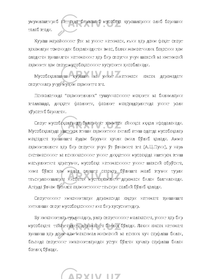 умумлаштириб айтганда бирлашиб мусобақа курашларини олиб боришни талаб этади. Кураш жараёнининг ўзи ва унинг натижаси, яъни ҳар доим фақат спорт ҳакамлари томонидан баҳоланадиган эмас, балки жамоатчилик баҳосини ҳам оладиган эришилган натижанинг ҳар бир спортчи учун шахсий ва ижтимоий аҳамияти ҳам спорт мусобақасининг хусусияти ҳисобланади. Мусобақалашиш кураши ва унинг натижаси юксак даражадаги спортчилар учун муҳим аҳамиятга эга. Психологияда “аҳамиятлилик” тушунчасининг моҳияти ва билимларни эгаллашда, диққати фаолияти, фаолият маҳсулдорлигида унинг роли кўрсатиб берилган. Спорт мусобақ а ларида буларнинг ҳаммаси айниқса яққол ифодаланади. Мусобақаларда иштирок этиши аҳамиятини англаб етиш одатда мусобақалар мақсадига эришишга ёрдам берувчи кучли омил бўлиб қолади. Аммо аҳамиятлилиги ҳар бир спортчи учун ўз ўлчамига эга (А.Ц.Пуни), у нерв системасининг ва психикасининг унинг диққатини мусоақада иштирок этиш масъулиятига қаратувчи, мусобақа натижасининг унинг шахсий обрўсига, нима бўлса ҳам медал олишга сазовор бўлишга жалб этувчи турли таъсирланишларга нисбатан мустаҳкамлиги даражаси билан белгиланади. Агарда ўлчам бузилса аҳамиятининг таъсири салбий бўлиб қолади. Спортчининг имкониятлари даражасида юқори натижага эришишга интилиши спорт мусобақасининг яна бир хусусиятидир. Бу имкониятлар турличадир, улар спортчининг малакасига, унинг ҳар бир мусобақага тайёргарлиги даражасига боғлиқ бўлади. Лекин юксак натижага эришиш ҳар доим ҳам максимал жисмоний ва психик куч сарфлаш билан, баъзида спортнинг имкониятларидан устун бўлган кучлар сарфлаш билан боғлиқ бўлади. 