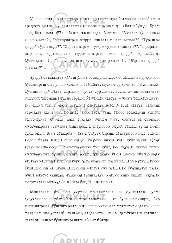 Ўзини назорат қилиш умумий принципи маълум белгисини англаб етиш предмети қилиш – унга диққатни жамлаш зарурлигидан иборат бўлади. Бунга аниқ бир савол қўйиш билан эришилади. Масалан, “Менинг кўринишим хотиржамми?”, “Мускулларим ҳаддан ташқари таранг эмасми?”, “Туришим қандай кўринишда?”, “Ҳаракатларим, нутқим суръати яхшими?”, “атрофдаги шароитга, одамларнинг мурожаатларига мен қандай муносабатда бўлмоқдаман?”, “нафас олишим текис, хотиржамми?”. “Юрагим қандай урмоқда?” ва шу кабилар. Бундай саволларни қўйиш ўзини бошқариш керакли объектига диққатини йўналтиришга ва унинг ҳолатини (айтайлик мускуллар ҳолатини) ёки намоён бўлишини (айтайлик, ҳаракати, нутқи, суръатини, нафас олиши тезлигини) тушуниб баҳолашга ёрдам беради. Ўз- ўзидан назорат – ўзини бошқаришнинг энг оддий усули, лекин етарлича самарали эмас. Агарда назорат пайтида нормадан катта четланишлар аниқланса, унда ўзини бошқариш махсус услубларини қўллаш талаб этилади. Мисол учун, мимика ва скелетли мускулларини тонусини бошқаришга уларни ихтиёрий бўшаштириш билан эришилади. Буни сўзларни – ўзига буйруқ бериш, сўзларини ичида, хаёлан айтиш билан амалга оширилади. Умумий шакла улар қуйидагича ифода этилиши мумкин: “Юз мускулларини бўш қўй”, ёки “Қўллар юқори қисми мускулларини бўшаштириш”. Аммо сўз билан ўзига таъсир кўрсатишдан керакли натижага эришиш учун спортчилар ихтиёрий ҳолда ўз мускулларини бўшаштириш ва таранглаштириш маҳоратини эгаллаган бўлишлари керак. Бунга махсус машқлар ёрдамида эришилади. Уларни яхши ишлаб чиқилган системалари мавжуд (В.Л.Мариўук, И.В.Ловицкая). Машқларни бажариш умумий принциплари эса мускуллари турли гуруҳларини навбат билан таранглаштириш ва бўшаштиришдан, бир мускулларини бўшаштирилганида иккинчисининг таранглиги даражасини фарқ қилишга ўрганиб олиш мақсадида кетма -кет ва дифференцациялашган таранглашиш ва бўшаштиришдан иборат бўлади. 