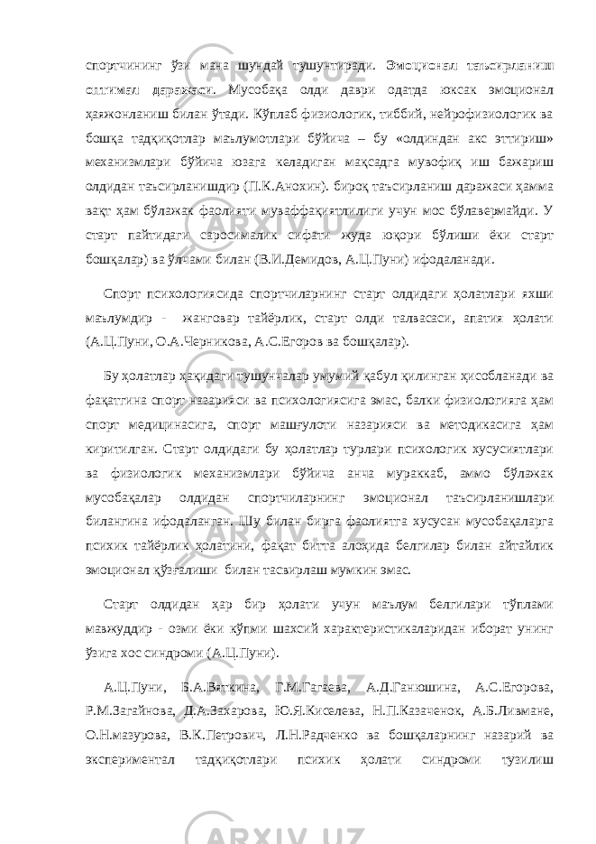 спортчининг ўзи мана шундай тушунтиради. Эмоционал таъсирланиш оптимал даражаси . Мусобақа олди даври одатда юксак эмоционал ҳаяжонланиш билан ўтади. Кўплаб физиологик, тиббий, нейрофизиологик ва бошқа тадқиқотлар маълумотлари бўйича – бу «олдиндан акс эттириш» механизмлари бўйича юзага келадиган мақсадга мувофиқ иш бажариш олдидан таъсирланишдир (П.К.Анохин). бироқ таъсирланиш даражаси ҳамма вақт ҳам бўлажак фаолияти муваффақиятлилиги учун мос бўлавермайди. У старт пайтидаги саросималик сифати жуда юқори бўлиши ёки старт бошқалар) ва ўлчами билан (В.И.Демидов, А.Ц.Пуни) ифодаланади. Спорт психологиясида спортчиларнинг старт олдидаги ҳолатлари яхши маълумдир - жанговар тайёрлик, старт олди талвасаси, апатия ҳолати (А.Ц.Пуни, О.А.Черникова, А.С.Егоров ва бошқалар). Бу ҳолатлар ҳақидаги тушунчалар умумий қабул қилинган ҳисобланади ва фақатгина спорт назарияси ва психологиясига эмас, балки физиологияга ҳам спорт медицинасига, спорт машғулоти назарияси ва методикасига ҳам киритилган. Старт олдидаги бу ҳолатлар турлари психологик хусусиятлари ва физиологик механизмлари бўйича анча мураккаб, аммо бўлажак мусобақалар олдидан спортчиларнинг эмоционал таъсирланишлари билангина ифодаланган. Шу билан бирга фаолиятга хусусан мусобақаларга психик тайёрлик ҳолатини, фақат битта алоҳида белгилар билан айтайлик эмоционал қўзғалиши билан тасвирлаш мумкин эмас. Старт олдидан ҳар бир ҳолати учун маълум белгилари тўплами мавжуддир - озми ёки кўпми шахсий характеристикаларидан иборат унинг ўзига хос синдроми (А.Ц.Пуни). А.Ц.Пуни, Б.А.Вяткина, Г.М.Гагаева, А.Д.Ганюшина, А.С.Егорова, Р.М.Загайнова, Д.А.Захарова, Ю.Я.Киселева, Н.П.Казаченок, А.Б.Ливмане, О.Н.мазурова, В.К.Петрович, Л.Н.Радченко ва бошқаларнинг назарий ва экспериментал тадқиқотлари психик ҳолати синдроми тузилиш 