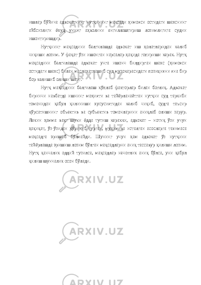 ишлар бўйича адвокатнинг нутқининг мақсади ҳимояси остидаги шахснинг айбсизлиги ёхуд унинг аҳволини енгиллаштириш лозимлигига судни ишонтиришдир. Нутқнинг мақсадини белгилашда адвокат иш ҳолатларидан келиб чиқиши лозим. У фақат ўзи ишонган нарсалар ҳақида гапириши керак. Нутқ мақсадини белгилашда адвокат унга ишонч билдирган шахс (ҳимояси остидаги шахс) билан маслаҳатлашиб суд музокарасидаги позицияни яна бир бор келишиб олиши шарт. Нутқ мақсадини белгилаш кўплаб факторлар билан боғлиқ. Адвокат биринчи навбатда ишнинг моҳияти ва тайёрланаётган нутқни суд таркиби томонидан қабул қилиниши хусусиятидан келиб чиқиб, судга таъсир кўрсатишнинг объектив ва субъектив томонларини аниқлаб олиши зарур. Лекин ҳамма вақт шуни ёдда тутиш керакки, адвокат – нотиқ ўзи учун ҳақиқат, ўз-ўзидан кўриниб турган, муҳим ва исталган асосларга таянмаса мақсадга эришиб бўлмайди. Шунинг учун ҳам адвокат ўз нутқини тайёрлашда эришиш лозим бўлган мақсадларни аниқ тассавур қилиши лозим. Нутқ қанчалик оддий тузилса, мақсадлар нечоғлик аниқ бўлса, уни қабул қилиш шунчалик осон бўлади. 