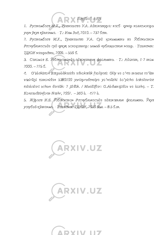  Адабиётлар 1. Рустамбаев М.Х., Тухташева У.А. Адвокатура: касб- ҳунар коллежлари учун ўқув қўлланма. - Т.: Илм Зиё, 2010. – 232 бет. 2. Рустамбаев М.Х., Тухташева У.А. Суд ҳокимияти ва Ўзбекистон Республикасида суд-ҳуқуқ ислоҳотлар: илмий-публицистик нашр. - Тошкент: ТДЮИ нашриёти, 2009. – 559 б. 3. Саломов Б. Ўзбекистонда адвокатлик фаолияти. - Т.: Адолат, 1-2 том 2000. – 225 б. 4. O’ zbekiston Respublikasida advokatlik faoliyati: Оliy vа o’rtа mаxsus tа’lim vаzirligi tomonidan 5380100 yurisprudensiya yo’nalishi bo’yicha bakalavriat tаlаbаlаri uchun dаrslik: 2 jildlik. / Mualliflar: G.Abdumajidov va boshq. – T. Konsauditinform-Nashr, 2007. – 360 b. - 472 b. 5. Жўраев И.Б. Ўзбекистон Республикасида адвокатлик фаолияти. Ўқув услубий қўлланма. - Тошкент: ТДЮИ, 2010 йил. – 8.5 б.т. 