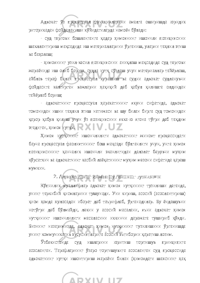 Адвокат ўз процессуал функцияларини амалга оширишда юридик риторикадан фойдаланиши кўйидагиларда намоён бўлади: - суд тергови бошланганга қадар ҳимоянинг ишончли позициясини шакллантириш мақсадида иш материалларини ўрганиш, уларни таҳлил этиш ва баҳолаш; - ҳимоянинг узил-кесил позициясини аниқлаш мақсадида суд тергови жараёнида иш олиб бориш, судда нутқ сўзлаш учун материаллар тайёрлаш, айблов тараф билан процессуал курашиш ва судни адвокат судланувчи фойдасига келтирган важларни ҳақиқий деб қабул қилишга олдиндан тайёрлаб бориш; - адвокатнинг процессуал ҳаракатининг якуни сифатида, адвокат томонидан ишни таҳлил этиш натижаси ва шу билан бирга суд томонидан қарор қабул қилиш учун ўз позициясини якка-ю ягона тўғри деб тақдим этадиган, ҳимоя нутқи. Ҳимоя нутқининг ишончлилиги адвокатнинг жиноят процессидаги барча процессуал фаолиятининг бош мақсади бўлганлиги учун, унга ҳимоя позициясининг қанчалик ишончли эканлигидан далолат берувчи муҳим кўрсаткич ва адвокатнинг касбий лаёқатининг муҳим мезони сифатида қараш мумкин. 2. Aдвoкaтнинг ҳимoя нутқининг тузилиши Кўпчилик муаллифлар адвокат ҳимоя нутқининг тузилиши деганда, унинг таркибий қисмларини тушунади. Уни кириш, асосий (асослантириш) қисм ҳамда хулосадан иборат деб таърифлаб, ўрганадилар. Бу ёндашувни нотўғри деб бўлмайди, лекин у асосий масалани, яъни адвокат ҳимоя нутқининг ишончлилиги масаласини иккинчи даражага тушириб қўяди. Бизнинг назаримизда, адвокат ҳимоя нутқининг тузилишини ўрганишда унинг коммуникатив хусусиятларига асосий эътиборни қаратиш лозим. Ўзбекистонда суд ишларини юритиш тортишув принципига асосланган. Тарафларнинг ўзаро тортишувига асосланган суд процессида адвокатнинг нутқи ишонтириш жараёни билан (ҳимоядаги шахснинг ҳақ 