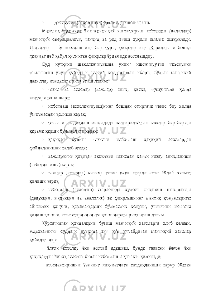  дисскусия (баҳслашув) ёрдамида ишонтириш. Мантиқ ёрдамида ёки мантиқий ишонтириш исботлаш (далиллар) мантиқий операциялари, танқид ва рад этиш орқали амалга оширилади. Далиллар – бу асослашнинг бир тури, фикрларнинг тўғрилигини бошқа ҳақиқат деб қабул қилинган фикрлар ёрдамида асослашдир. Суд нутқини шакллантиришда унинг ишонтирувчи таъсирини таъминлаш учун қуйидаги асосий қоидалардан иборат бўлган мантиқий далиллар қоидасига риоя этиш лозим:  тезис ва асослар (важлар) аниқ, қисқа, тушунарли ҳолда келтирилиши шарт;  исботлаш (асослантириш)нинг бошдан охиргача тезис бир хилда ўзгармасдан қолиши керак;  тезисни тасдиқлаш мақсадида келтирилаётган важлар бир-бирига қарама-қарши бўлмаслиги керак;  ҳақиқат бўлган тезисни исботлаш ҳақиқий асослардан фойдаланишни талаб этади;  важларнинг ҳақиқат эканлиги тезисдан қатъи назар аниқланиши (исботланиши) керак;  важлар (асослар) мазкур тезис учун етарли асос бўлиб хизмат қилиши керак;  исботлаш (асослаш) жараёнида хулоса чиқариш шаклларига (дедукция, индукция ва аналогия) ва фикрлашнинг мантиқ қонунларига: айнанлик қонуни, қарама-қарши бўлмаслик қонуни, учинчини истисно қилиш қонуни, асос етарлилилиги қонунларига риоя этиш лозим. Кўрсатилган қоидаларни бузиш мантиқий хатоларга олиб келади. Адвокатнинг суддаги нутқида энг кўп учрайдиган мантиқий хатолар қуйидагилар: - ёлғон асослар ёки асосий адашиш, бунда тезисни ёлғон ёки ҳақиқатдан йироқ асослар билан исботлашга ҳаракат қилинади; - асослантиришни ўзининг ҳақиқатлиги тасдиқланиши зарур бўлган 