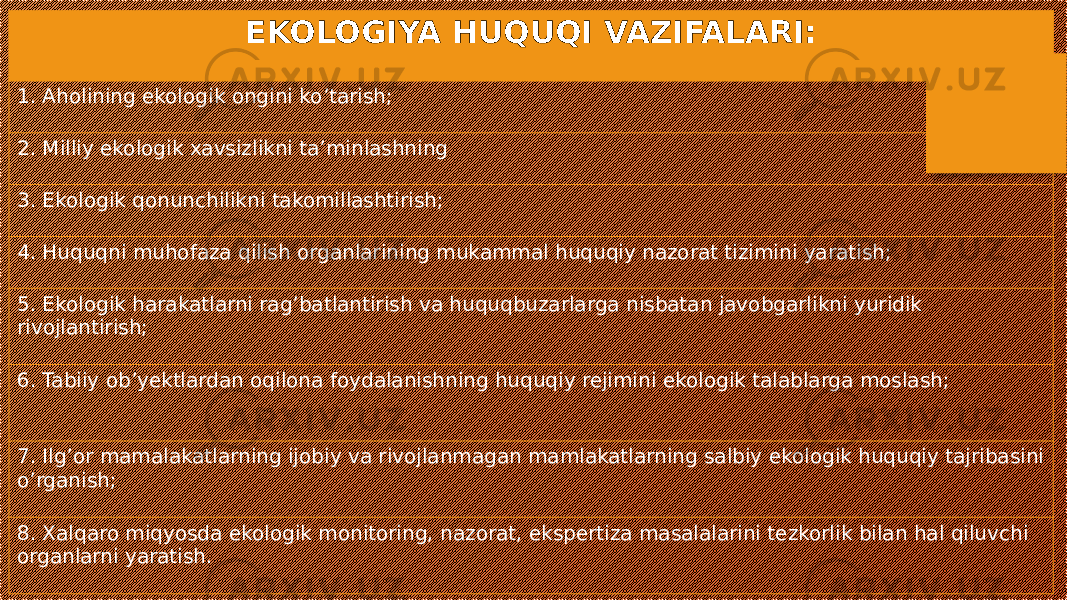 EKOLOGIYA HUQUQI VAZIFALARI: 1. Aholining ekologik ongini ko’tarish; 2. Milliy ekologik xavsizlikni ta’minlashning 3. Ekologik qonunchilikni takomillashtirish; 4. Huquqni muhofaza qilish organlarining mukammal huquqiy nazorat tizimini yaratish; 5. Ekologik harakatlarni rag’batlantirish va huquqbuzarlarga nisbatan javobgarlikni yuridik rivojlantirish; 6. Tabiiy ob’yektlardan oqilona foydalanishning huquqiy rejimini ekologik talablarga moslash; 7. Ilg’or mamalakatlarning ijobiy va rivojlanmagan mamlakatlarning salbiy ekologik huquqiy tajribasini o’rganish; 8. Xalqaro miqyosda ekologik monitoring, nazorat, ekspertiza masalalarini tezkorlik bilan hal qiluvchi organlarni yaratish. 