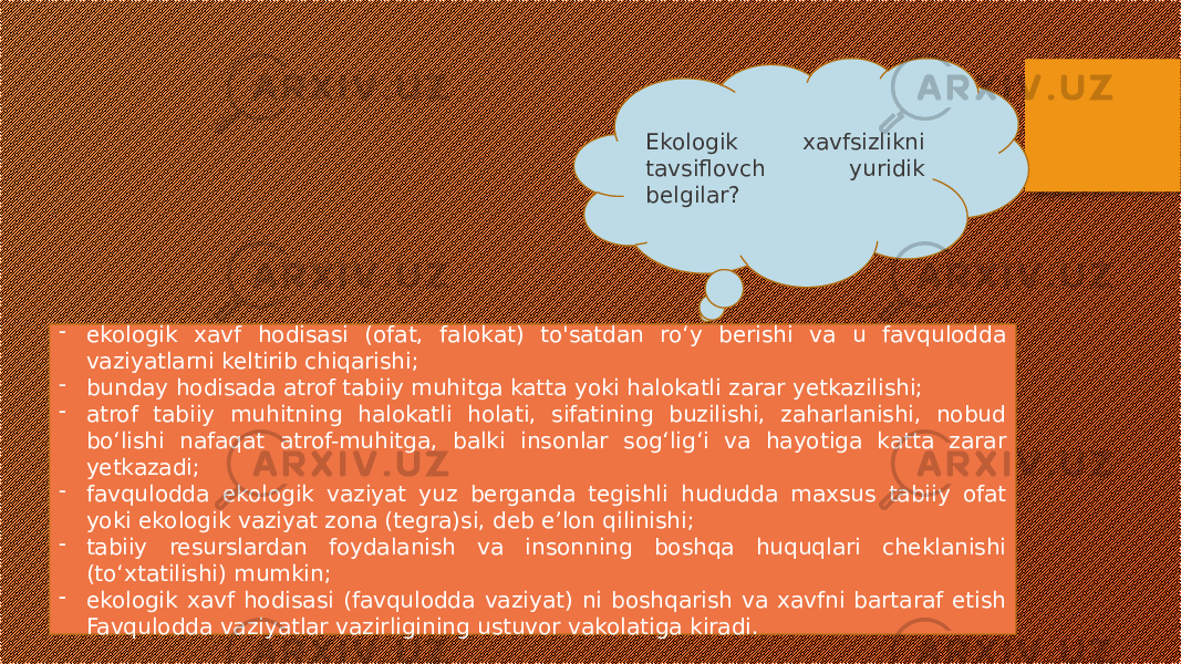 Ekologik xavfsizlikni tavsiflovch yuridik belgilar? - ekologik xavf hodisasi (ofat, falokat) to&#39;satdan ro‘y berishi va u favqulodda vaziyatlarni keltirib chiqarishi; - bunday hodisada atrof tabiiy muhitga katta yoki halokatli zarar yetkazilishi; - atrof tabiiy muhitning halokatli holati, sifatining buzilishi, zaharlanishi, nobud bo‘lishi nafaqat atrof-muhitga, balki insonlar sog‘lig‘i va hayotiga katta zarar yetkazadi; - favqulodda ekologik vaziyat yuz berganda tegishli hududda maxsus tabiiy ofat yoki ekologik vaziyat zona (tegra)si, deb e’lon qilinishi; - tabiiy resurslardan foydalanish va insonning boshqa huquqlari cheklanishi (to‘xtatilishi) mumkin; - ekologik xavf hodisasi (favqulodda vaziyat) ni boshqarish va xavfni bartaraf etish Favqulodda vaziyatlar vazirligining ustuvor vakolatiga kiradi. 