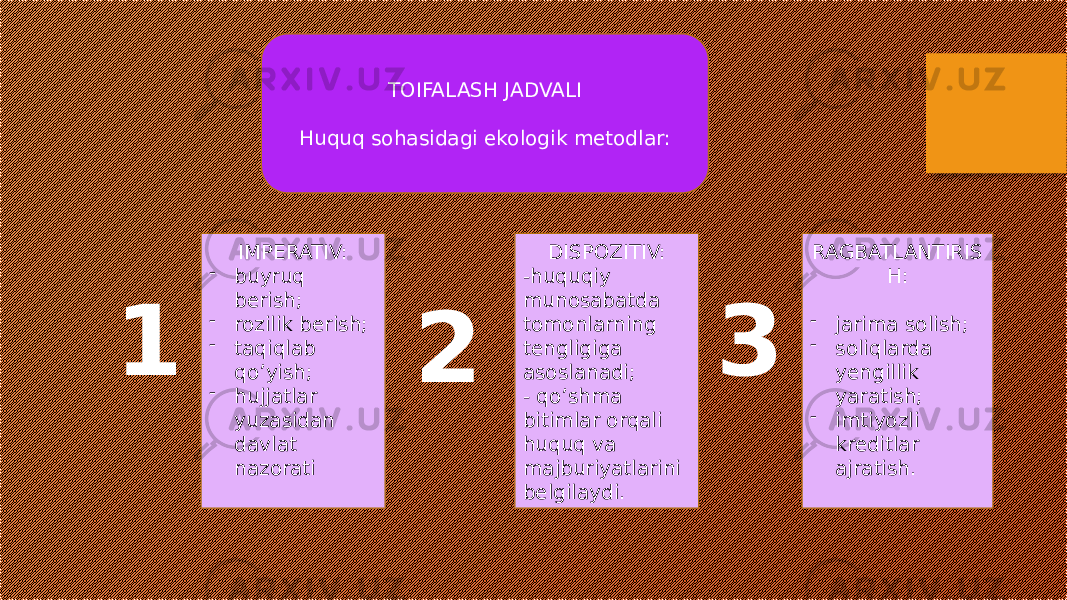 TOIFALASH JADVALI Huquq sohasidagi ekologik metodlar: 1 IMPERATIV: - buyruq berish; - rozilik berish; - taqiqlab qo’yish; - hujjatlar yuzasidan davlat nazorati 3 2 DISPOZITIV: -huquqiy munosabatda tomonlarning tengligiga asoslanadi; - qo’shma bitimlar orqali huquq va majburiyatlarini belgilaydi. RAGBATLANTIRIS H: - jarima solish; - soliqlarda yengillik yaratish; - imtiyozli kreditlar ajratish. 