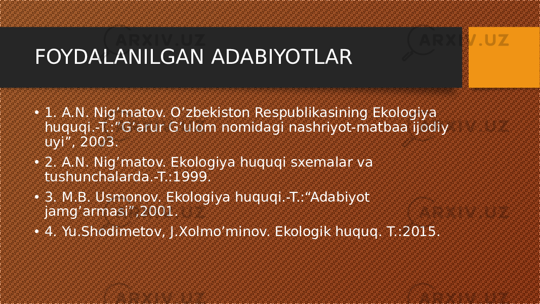 FOYDALANILGAN ADABIYOTLAR • 1. A.N. Nig’matov. O’zbekiston Respublikasining Ekologiya huquqi.-T.:”G’arur G’ulom nomidagi nashriyot-matbaa ijodiy uyi”, 2003. • 2. A.N. Nig’matov. Ekologiya huquqi sxemalar va tushunchalarda.-T.:1999. • 3. M.B. Usmonov. Ekologiya huquqi.-T.:“Adabiyot jamg’armasi”,2001. • 4. Yu.Shodimetov, J.Xolmo’minov. Ekologik huquq. T.:2015. 