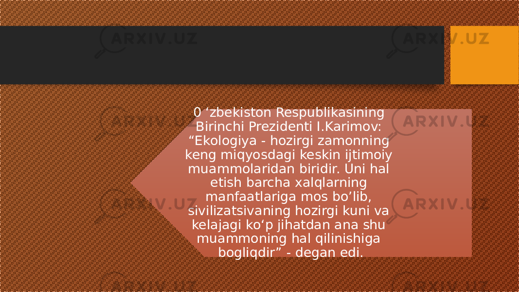 0 ‘zbekiston Respublikasining Birinchi Prezidenti I.Karimov: “Ekologiya - hozirgi zamonning keng miqyosdagi keskin ijtimoiy muammolaridan biridir. Uni hal etish barcha xalqlarning manfaatlariga mos bo’lib, sivilizatsivaning hozirgi kuni va kelajagi ko‘p jihatdan ana shu muammoning hal qilinishiga bogliqdir” - degan edi. 