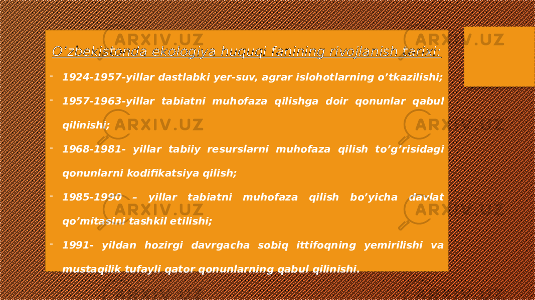 O’zbekistonda ekologiya huquqi fanining rivojlanish tarixi: - 1924-1957-yillar dastlabki yer-suv, agrar islohotlarning o’tkazilishi; - 1957-1963-yillar tabiatni muhofaza qilishga doir qonunlar qabul qilinishi; - 1968-1981- yillar tabiiy resurslarni muhofaza qilish to’g’risidagi qonunlarni kodifikatsiya qilish; - 1985-1990 – yillar tabiatni muhofaza qilish bo’yicha davlat qo’mitasini tashkil etilishi; - 1991- yildan hozirgi davrgacha sobiq ittifoqning yemirilishi va mustaqilik tufayli qator qonunlarning qabul qilinishi. 