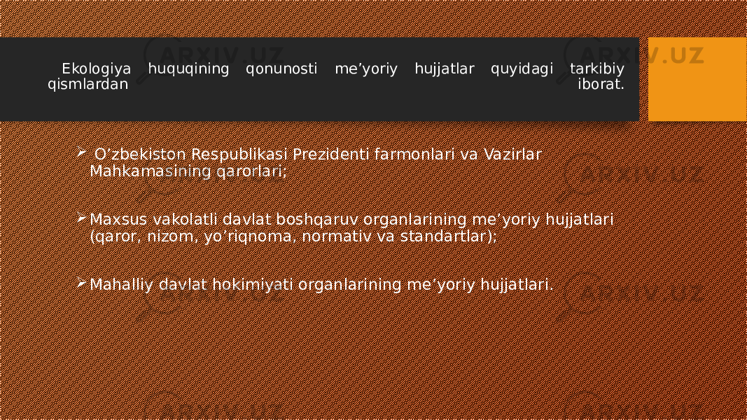 Ekologiya huquqining qonunosti me’yoriy hujjatlar quyidagi tarkibiy qismlardan iborat.  O’zbekiston Respublikasi Prezidenti farmonlari va Vazirlar Mahkamasining qarorlari;  Maxsus vakolatli davlat boshqaruv organlarining me’yoriy hujjatlari (qaror, nizom, yo’riqnoma, normativ va standartlar);  Mahalliy davlat hokimiyati organlarining me’yoriy hujjatlari. 