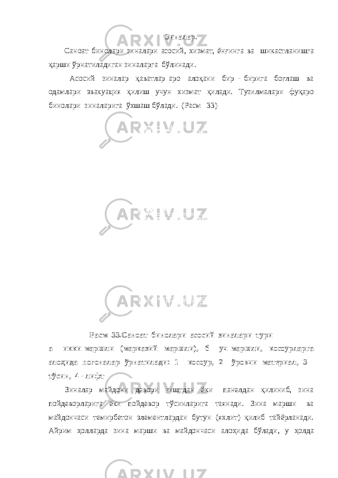Зиналар. Саноат бинолари зиналари асосий, хизмат, ёнғинга ва шикастланишга қарши ўрнатиладиган зиналарга бўлинади. Асосий зиналар қаватлар аро алоқани бир - бирига боғлаш ва одамлари эвакуация қилиш учун хизмат қилади. Тузилмалари фуқаро бинолари зиналарига ўхшаш бўлади. (Расм 33) Расм 33.Саноат бинолари асосий зиналари тури а – икки маршли (марказий маршли), б – уч маршли, косоурларга алоҳида поғоналар ўрнатилади: 1 – косоур, 2 – ўровчи материал, 3 – тўсин, 4 - лифт Зиналар майдони девори ғиштдан ёки панелдан қилиниб, зина пойдеворларига ёки пойдевор тўсинларига таянади. Зина марши ва майдончаси темирбетон элементлардан бутун (яхлит) қилиб тайёрланади. Айрим ҳолларда зина марши ва майдончаси алоҳида бўлади, у ҳолда 