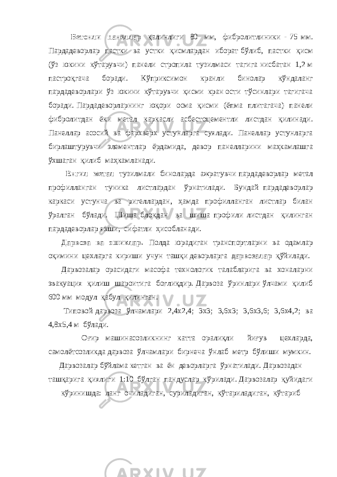  Бетонли панеллар қалинлиги 80 мм, фибролитлиники - 75 мм. Пардадеворлар пастки ва устки қисмлардан иборат бўлиб, пастки қисм (ўз юкини кўтарувчи) панели стропила тузилмаси тагига нисбатан 1,2 м пастроқгача боради. Кўприксимон кранли бинолар кўндаланг пардадеворлари ўз юкини кўтарувчи қисми кран ости тўсинлари тагигача боради. Пардадеворларнинг юқори осма қисми (ёпма плитагача) панели фибролитдан ёки метал каркасли асбестоцементли листдан қилинади. Панеллар асосий ва фархверх устунларга суялади. Панеллар устунларга бирлаштурувчи элементлар ёрдамида, девор панелларини маҳкамлашга ўхшаган қилиб маҳкамланади. Енгил метал тузилмали биноларда ажратувчи пардадеворлар метал профилланган туника листлардан ўрнатилади. Бундай пардадеворлар каркаси устунча ва ригеллардан, ҳамда профилланган листлар билан ўралган бўлади. Шиша блокдан ва шиша профили листдан қилинган пардадеворлар яхши, сифатли ҳисобланади. Дарвоза ва эшиклар. Полда юрадиган транспортларни ва одамлар оқимини цехларга кириши учун ташқи деворларга дарвозалар қўйилади. Дарвозалар орасидаги масофа технологик талабларига ва хоналарни эвакуация қилиш шароитига боғлиқдир. Дарвоза ўринлари ўлчами қилиб 600 мм модул қабул қилинган. Типовой дарвоза ўлчамлари 2,4х2,4; 3х3; 3,6х3; 3,6х3,6; 3,6х4,2; ва 4,8х5,4 м бўлади. Оғир машинасозликнинг катта оралиқли йиғув цехларда, самолётсозликда дарвоза ўлчамлари бирнеча ўнлаб метр бўлиши мумкин. Дарвозалар бўйлама кетган ва ён деворларга ўрнатилади. Дарвозадан ташқарига қиялиги 1:10 бўлган пандуслар кўрилади. Дарвозалар қуйидаги кўринишда: ланг очиладиган, суриладиган, кўтариладиган, кўтариб 