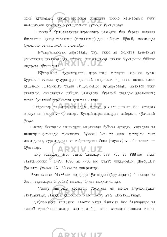 осиб қўйилади, ҳамда вертикал ҳолатдан чиқиб кетмаслиги учун швеллердан қилинган йўналтирувчи тўсиқга ўрнатилади. Сурилиб букланадиган дарвозалар тавақаси бир бирига шарнир боғланган қисқа тавақалар (створкалар) дан иборат бўлиб, очилганда букланиб озгина жойни эгаллайди. Кўтариладиган дарвозалар бир, икки ва бирнеча элементли горизонтал тавақалардан иборат, очилаётганда тавақа йўналиши бўйича юқорига кўтарилади. Кўтарилиб - буриладиган дарвозалар тавақаси каркаси тўғри бурчакли металл қувурлардан қилиниб юпқа тахта, органик шиша, коғоз қатламли пластиклар билан тўлдирилади. Бу дарвозалар тавақаси икки тавақали, очиладиган пайтда тавақалар буралиб тепадон (перемичка) тагига букланиб горизонтал ҳолатни олади. Тебранадиган дарвозалардаги тавақа ромига резина ёки ялтироқ эгилувчан пластик тортилади. Бундай дарвозалардан ҳайдовчи тўхтамай ўтади. Саноат бинолари эшиклари материали бўйича ёғочдан, металдан ва шишадан қилинади, тузилмаси бўйича бир ва икки тавақали ланг очиладиган, суриладиган ва тебранадиган ёппа (глухие) ва ойнакланганга бўлинади. Бир тавақали ёғоч эшик блоклари эни 788 ва 988 мм, икки тавақалиники - 1490, 1890 ва 2280 мм қилиб чиқарилади. Девордаги ўринлар ўлчами 10 – 30 мм га оширилади. Ёғоч кесаки 94х56 мм чорқирра ғўлалардан (бруслардан) йиғилади ва ёғоч тиқинларга (пробка) михлар билан маҳкамланади. Темир эшиклар кесакиси 75х5 мм ли метал бурчаклардан тайёрланади, тавақага қалинлиги 2 мм темир лист пайвандланади. Деформация чоклари . Режаси катта ўлчамли ёки баландлиги ва асосий тушаётган юклари ҳар хил бир нечта ҳажмдан ташкил топган 