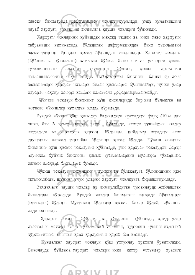 саноат биноларида деформацион чоклар кўрилади, улар қўлланишига қараб ҳарорат, чўкиш ва зилзилага қарши чокларга бўлинади. Ҳарорат чокларини қўйишдан мақсад ташқи ва ички ҳаво ҳарорати тебраниши натижасида бўладиган деформациядан бино тузилмавий элементларида ёриқлар ҳосил бўлишдан сақлашдир. Ҳарорат чоклари (бўйлама ва кўндаланг) вертикал бўйича бинонинг ер устидаги ҳамма тузилмаларини алоҳида қисмларга бўлади, ҳамда горизонтал аралашмаслигини таҳминлайди. Пойдевор ва бинонинг бошқа ер ости элементлари ҳарорат чоклари билан қисмларга бўлинмайди, чунки улар ҳарорат таҳсир остида хавфли ҳолатгача деформацияланмайди. Чўкиш чоклари бинонинг қўш қисмларида бир хил бўлмаган ва нотекис чўкишлар кутилган ҳолда кўрилади. Бундай чўкиш қўш қисмлар баландлиги орасидаги фарқ (10 м дан ошиқ ёки 3 қават юқори) катта бўлганда, асосга тушаётган юклар катталиги ва характери ҳархил бўлганда, пойдевор остидаги асос грунтлари ҳархил таркибда бўлганда ҳосил бўлади. Чўкиш чоклари бинонинг қўш қисми чокларига қўйилади, уни ҳарорат чоклардан фарқи вертикал бўйича бинонинг ҳамма тузилмаларини мустақил чўкадиган, ҳажми алоҳида блокларга бўлади. Чўкиш чоклари қисмларни горизонтал бўлакларга бўлинишини ҳам таҳминлайди, шунинг учун уларни ҳарорат чокларига бирлаштирилади. Зилзилага қарши чоклар ер қимирлайдиган туманларда жойлашган биноларда кўрилади. Бундай чоклар биноларни алоҳида бўлакларга (отсеклар) бўлади. Мустақил бўлаклар ҳажми бикир бўлиб, чўкишни олди олинади. Ҳарорат чоклари бўйлама ва кўндаланг қўйилади, ҳамда улар орасидаги масофа бино тузилмавий ечимига, қурилиш тумани иқлимий кўрсатгичига ва ички ҳаво ҳароратига қараб белгиланади. Кўндаланг ҳарорат чоклари қўш устунлар орасига ўрнатилади. Биноларда бўйлама ҳарорат чоклари икки қатор устунлар орасига 