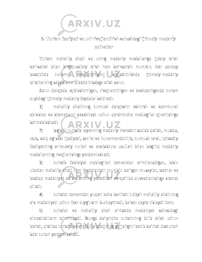 5. Turizm faoliyati va uni rivojlantirish sohasidagi ijtimoiy-madaniy oqibatlar Turizm mahalliy aholi va uning madaniy modellariga ijobiy ta’sir ko‘rsatish bilan birga, salbiy ta’sir ham ko‘rsatishi mumkin. Har qanday bosqichda turizmni rivojlantirishni rejalashtirishda ijtimoiy-madaniy ta’sirlarning sabablarini albatta hisobga olish zarur. Zarur darajada rejalashtirilgan, rivojlantirilgan va boshqarilganda turizm quyidagi ijtimoiy-madaniy foydalar keltiradi: 1) mahalliy aholining turmush darajasini oshirish va kommunal ob’ektlar va xizmatlarni yaxshilash uchun qo‘shimcha mablag‘lar ajratilishiga ko‘maklashadi; 2) tegishli turistik rayonning madaniy merosini saqlab qolish, musiqa, raqs, xalq og‘zaki ijodiyoti, san’at va hunarmandchilik, turmush tarzi, iqtisodiy faoliyatning an’anaviy turlari va arxitektura usullari bilan bog‘liq madaniy modellarning rivojlanishiga yordamlashadi; 3) turistik faoloiyat mablag‘lari tomonidan ta’milanadigan, lekin ulardan mahalliy aholi ham foydalanishi mumkin bo‘lgan muzeylar, teatrlar va boshqa madaniyat ob’ektlarining yaratilishi va qo‘llab-quvvatlanishiga xizmat qiladi; 4) turistlar tomonidan yuqori baho berilishi tufayli mahalliy aholining o‘z madaniyati uchun faxr tuyg‘usini kuchaytiradi, ba’zan qayta tiklaydi ham; 5) turistlar va mahalliy aholi o‘rtasida madaniyat sohasidagi almashishlarni ta’minlaydi. Bunga ko‘pincha turizmning bilib olish uchun borish, qishloq turizmi va mahalliy aholining xo‘jaligini borib ko‘rish dasturlari kabi turlari yordamlashadi. 