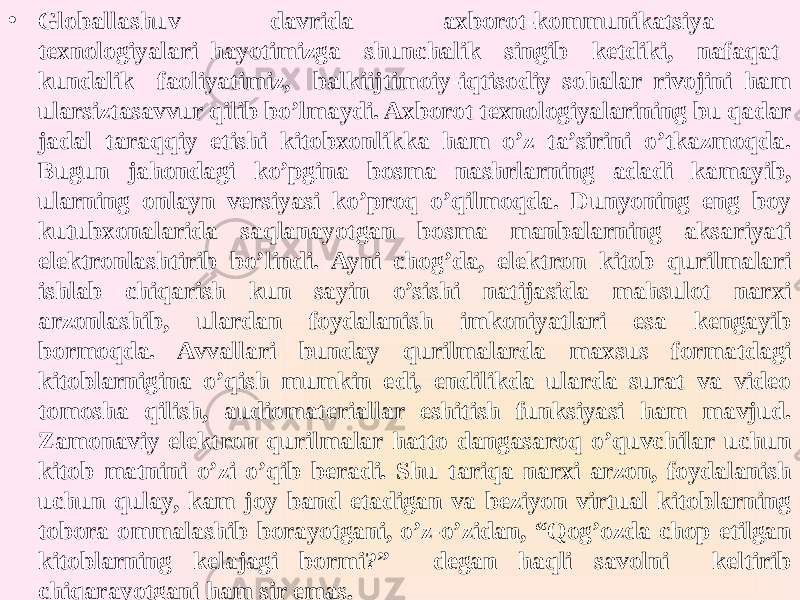 • Globallashuv davrida axborot-kommunikatsiya texnologiyalari hayotimizga shunchalik singib ketdiki, nafaqat kundalik faoliyatimiz, balkiijtimoiy-iqtisodiy sohalar rivojini ham ularsiztasavvur qilib bo’lmaydi. Axborot texnologiyalarining bu qadar jadal taraqqiy etishi kitobxonlikka ham o’z ta’sirini o’tkazmoqda. Bugun jahondagi ko’pgina bosma nashrlarning adadi kamayib, ularning onlayn versiyasi ko’proq o’qilmoqda. Dunyoning eng boy kutubxonalarida saqlanayotgan bosma manbalarning aksariyati elektronlashtirib bo’lindi. Ayni chog’da, elektron kitob qurilmalari ishlab chiqarish kun sayin o’sishi natijasida mahsulot narxi arzonlashib, ulardan foydalanish imkoniyatlari esa kengayib bormoqda. Avvallari bunday qurilmalarda maxsus formatdagi kitoblarnigina o’qish mumkin edi, endilikda ularda surat va video tomosha qilish, audiomateriallar eshitish funksiyasi ham mavjud. Zamonaviy elektron qurilmalar hatto dangasaroq o’quvchilar uchun kitob matnini o’zi o’qib beradi. Shu tariqa narxi arzon, foydalanish uchun qulay, kam joy band etadigan va beziyon virtual kitoblarning tobora ommalashib borayotgani, o’z-o’zidan, “Qog’ozda chop etilgan kitoblarning kelajagi bormi?” degan haqli savolni keltirib chiqarayotgani ham sir emas. 