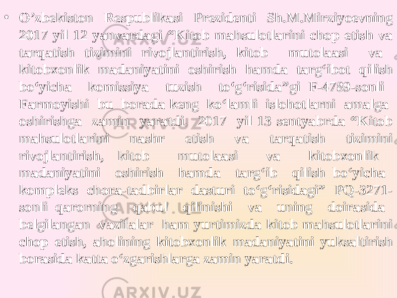 • O’zbekiston Respublikasi Prezidenti Sh.M.Mirziyoevning 2017 yil 12 yanvardagi “Kitob mahsulotlarini chop etish va tarqatish tizimini rivojlantirish, kitob mutolaasi va kitobxonlik madaniyatini oshirish hamda targ‘ibot qilish bo‘yicha komissiya tuzish to‘g‘risida”gi F-4789-sonli Farmoyishi bu borada keng ko‘lamli islohotlarni amalga oshirishga zamin yaratdi. 2017 yil 13 sentyabrda “Kitob mahsulotlarini nashr etish va tarqatish tizimini rivojlantirish, kitob mutolaasi va kitobxonlik madaniyatini oshirish hamda targ‘ib qilish bo‘yicha kompleks chora-tadbirlar dasturi to‘g‘risidagi” PQ-3271- sonli qarorning qabul qilinishi va uning doirasida belgilangan vazifalar ham yurtimizda kitob mahsulotlarini chop etish, aholining kitobxonlik madaniyatini yuksaltirish borasida katta o‘zgarishlarga zamin yaratdi. 