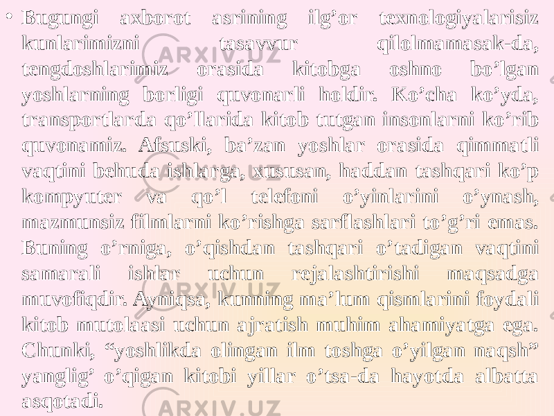 • Bugungi axborot asrining ilg’or texnologiyalarisiz kunlarimizni tasavvur qilolmamasak-da, tengdoshlarimiz orasida kitobga oshno bo’lgan yoshlarning borligi quvonarli holdir. Ko’cha ko’yda, transportlarda qo’llarida kitob tutgan insonlarni ko’rib quvonamiz. Afsuski, ba’zan yoshlar orasida qimmatli vaqtini behuda ishlarga, xususan, haddan tashqari ko’p kompyuter va qo’l telefoni o’yinlarini o’ynash, mazmunsiz filmlarni ko’rishga sarflashlari to’g’ri emas. Buning o’rniga, o’qishdan tashqari o’tadigan vaqtini samarali ishlar uchun rejalashtirishi maqsadga muvofiqdir. Ayniqsa, kunning ma’lum qismlarini foydali kitob mutolaasi uchun ajratish muhim ahamiyatga ega. Chunki, “yoshlikda olingan ilm toshga o’yilgan naqsh” yanglig’ o’qigan kitobi yillar o’tsa-da hayotda albatta asqotadi. 