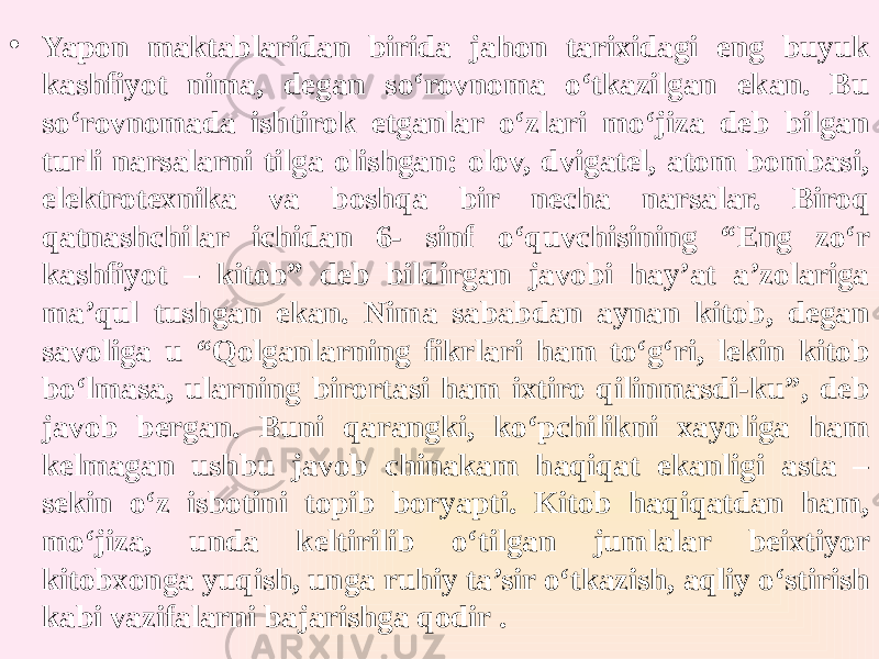 • Yapon maktablaridan birida jahon tarixidagi eng buyuk kashfiyot nima, degan so‘rovnoma o‘tkazilgan ekan. Bu so‘rovnomada ishtirok etganlar o‘zlari mo‘jiza deb bilgan turli narsalarni tilga olishgan: olov, dvigatel, atom bombasi, elektrotexnika va boshqa bir necha narsalar. Biroq qatnashchilar ichidan 6- sinf o‘quvchisining “Eng zo‘r kashfiyot – kitob” deb bildirgan javobi hay’at a’zolariga ma’qul tushgan ekan. Nima sababdan aynan kitob, degan savoliga u “Qolganlarning fikrlari ham to‘g‘ri, lekin kitob bo‘lmasa, ularning birortasi ham ixtiro qilinmasdi-ku”, deb javob bergan. Buni qarangki, ko‘pchilikni xayoliga ham kelmagan ushbu javob chinakam haqiqat ekanligi asta – sekin o‘z isbotini topib boryapti. Kitob haqiqatdan ham, mo‘jiza, unda keltirilib o‘tilgan jumlalar beixtiyor kitobxonga yuqish, unga ruhiy ta’sir o‘tkazish, aqliy o‘stirish kabi vazifalarni bajarishga qodir . 