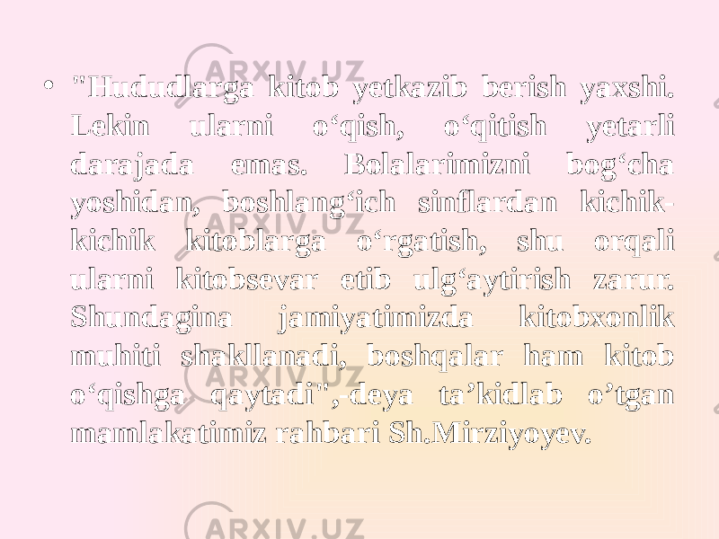 • &#34;Hududlarga kitob yetkazib berish yaxshi. Lekin ularni oʻqish, oʻqitish yetarli darajada emas. Bolalarimizni bogʻcha yoshidan, boshlangʻich sinflardan kichik- kichik kitoblarga oʻrgatish, shu orqali ularni kitobsevar etib ulgʻaytirish zarur. Shundagina jamiyatimizda kitobxonlik muhiti shakllanadi, boshqalar ham kitob oʻqishga qaytadi&#34;,-deya ta’kidlab o’tgan mamlakatimiz rahbari Sh.Mirziyoyev. 