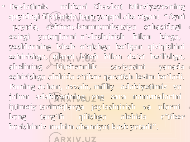 • Davlatimiz rahbari Shavkat Mirziyoyevning quyidagi fikrlarida ham yaqqol aks etgan: “Ayni paytda, axborot-kommunikatsiya sohasidagi oxirgi yutuqlarni o‘zlashtirish bilan birga, yoshlarning kitob o‘qishga bo‘lgan qiziqishini oshirishga, ularni kitob bilan do‘st bo‘lishga, aholining kitobxonlik saviyasini yanada oshirishga alohida e’tibor qaratish lozim bo‘ladi. Buning uchun, avvalo, milliy adabiyotimiz va jahon adabiyotining eng sara namunalarini ijtimoiy tarmoqlarga joylashtirish va ularni keng targ‘ib qilishga alohida e’tibor berishimiz muhim ahamiyat kasb yetadi”. 