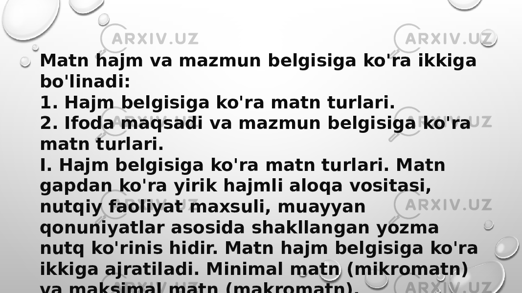 Matn hajm va mazmun belgisiga ko&#39;ra ikkiga bo&#39;linadi: 1. Hajm belgisiga ko&#39;ra matn turlari. 2. Ifoda maqsadi va mazmun belgisiga ko&#39;ra matn turlari. I. Hajm belgisiga ko&#39;ra matn turlari. Matn gapdan ko&#39;ra yirik hajmli aloqa vositasi, nutqiy faoliyat maxsuli, muayyan qonuniyatlar asosida shakllangan yozma nutq ko&#39;rinis hidir. Matn hajm belgisiga ko&#39;ra ikkiga ajratiladi. Minimal matn (mikromatn) va maksimal matn (makromatn). 