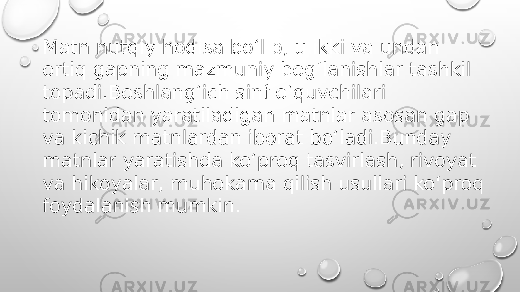 Matn nutqiy hodisa bo‘lib, u ikki va undan ortiq gapning mazmuniy bog‘lanishlar tashkil topadi.Boshlang‘ich sinf o‘quvchilari tomonidan yaratiladigan matnlar asosan gap va kichik matnlardan iborat bo‘ladi.Bunday matnlar yaratishda ko‘proq tasvirlash, rivoyat va hikoyalar, muhokama qilish usullari ko‘proq foydalanish mumkin. 