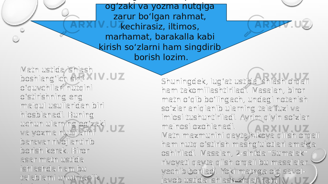 Boshlang‘ich sinf o‘quvchilari og‘zaki va yozma nutqiga zarur bo‘lgan rahmat, kechirasiz, iltimos, marhamat, barakalla kabi kirish so‘zlarni ham singdirib borish lozim. Matn ustida ishlash boshlang‘ich sinf o‘quvchilari nutqini o‘stirishning eng ma&#39;qul usullaridan biri hiosblanadi. Buning uchun ularning og‘zaki va yozma nutqlarini baravar rivojlantirib borish kerak. Biror asar matn ustida ishlashda ham bu talablarni unutmaslik lozim ekan. Shuningdek, lug‘at ustida ishlash orqali ham takomillashtiriladi. Masalan, biror matn o‘qib bo‘lingach, undagi notanish so‘zlar aniqlanib ularning talaffuzi va imlosi tushuntiriladi. Ayrim qiyin so‘zlar ma&#39;nosi ozohlanadi. Matn mazmunini qayta hikoya qilish orqali ham nutq o‘stirish mashg‘ulotlari amalga oshiriladi. Masalan, 2-sinfda &#34;Sumalak&#34; rivoyati qayta qiish orqali bu masalalar yechib boriladi. Yoki matnga oid savol- javob ustida ishlash orqali ham o‘qtuvchilar nutqini rivojlantirib borish mumkin. 