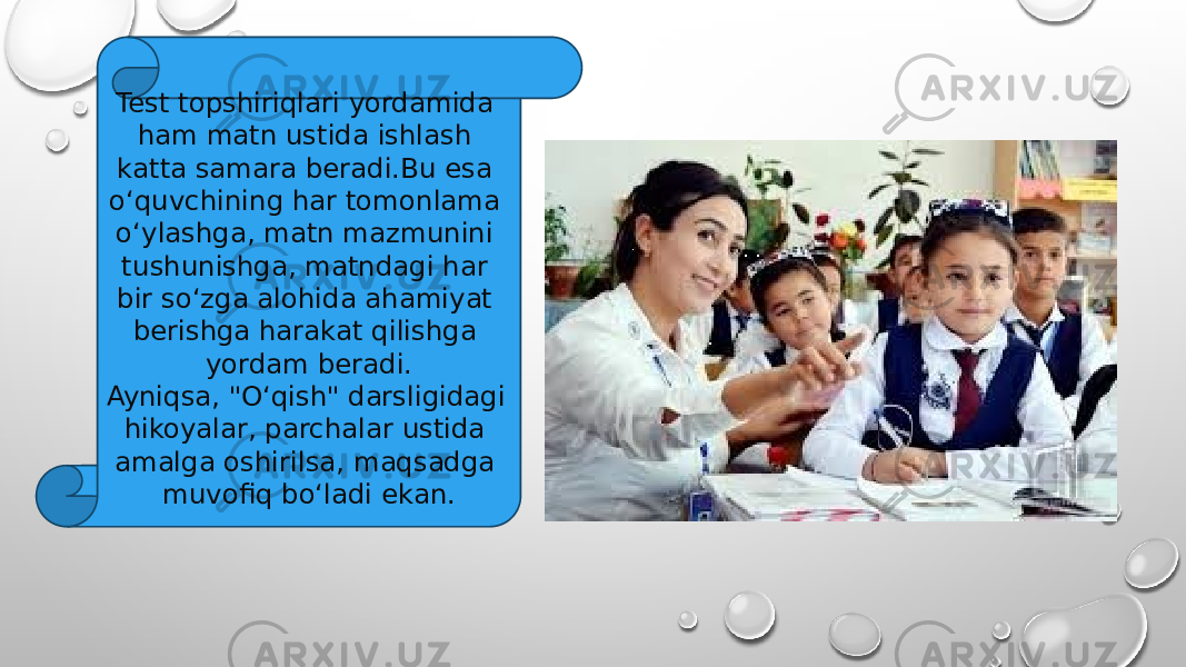 Test topshiriqlari yordamida ham matn ustida ishlash katta samara beradi.Bu esa o‘quvchining har tomonlama o‘ylashga, matn mazmunini tushunishga, matndagi har bir so‘zga alohida ahamiyat berishga harakat qilishga yordam beradi. Ayniqsa, &#34;O‘qish&#34; darsligidagi hikoyalar, parchalar ustida amalga oshirilsa, maqsadga muvofiq bo‘ladi ekan. 